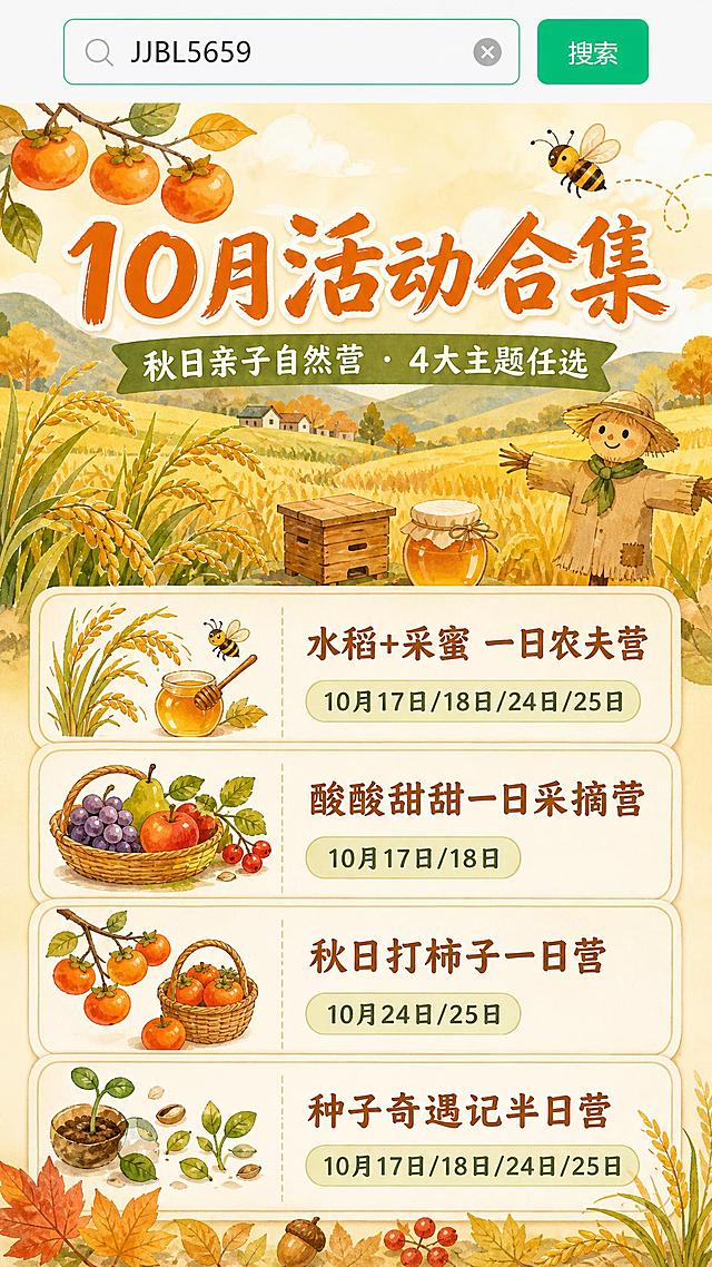 基于参考图进行图生图修改：保留参考图顶部的搜索栏样式区域，将下方大面积空白区域替换为秋日亲子户外活动海报内容，整体画面比例调整为9:16竖版。

画面上半部分（约35%）：保留顶部搜索栏风格元素，下方过渡为秋日暖色调主视觉区，主标题大字"10月活动合集"，副标题"秋日亲子自然营 · 4大主题任选"，配秋日稻田、柿子树、蜜蜂、果实等手绘插画元素，温暖橙黄草绿配色。

画面下半部分（约65%）：4张活动卡片纵向排列，每张卡片为圆角矩形，左侧配对应小图标，右侧写活动名和日期：
1️⃣ "水稻+采蜜 一日农夫营" 日期"10月17日/18日/24日/25日"
2️⃣ "酸酸甜甜一日采摘营" 日期"10月17日/18日"
3️⃣ "秋日打柿子一日营" 日期"10月24日/25日"
4️⃣ "种子奇遇记半日营" 日期"10月17日/18日/24日/25日"

底部不要"立即报名"按钮，不要二维码，用秋日装饰元素（落叶、稻穗、小果实等）自然收尾，保持画面干净完整。

整体风格：手绘水彩插画风，温暖治愈秋日色调（橙黄、草绿、米白、暖棕），排版精美，层级分明，文字清晰可读。

画面中必须完整呈现以下文字信息：
- "10月活动合集"
- "秋日亲子自然营"
- "水稻+采蜜 一日农夫营 10月17日/18日/24日/25日"
- "酸酸甜甜一日采摘营 10月17日/18日"
- "秋日打柿子一日营 10月24日/25日"
- "种子奇遇记半日营 10月17日/18日/24日/25日"

画面中所有数字必须精确渲染，不得错位、遗漏或编造。
画面中所有信息区域、活动卡片必须填充完整合理的内容，不得出现空白框、空白占位、空列表项。
严禁出现任何二维码图案或"立即报名"按钮。