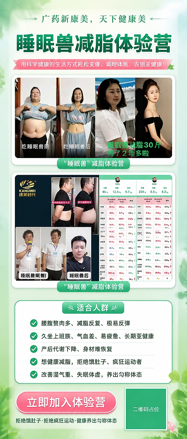 清新时尚风格的减脂体验营招募竖版海报，画面比例9:21超长竖幅。整体色调以清新薄荷绿+白色为主，点缀柔和粉色，干净通透有活力。

画面顶部：品牌slogan区，居中展示文字"广药新康美，天下健康美"，字体优雅大气。

下方主标题区：大字号加粗文字"睡眠兽减脂体验营"，醒目突出，下方配小字副标题"用科学健康的生活方式轻松变瘦、调理体质、告别亚健康！"。

中部图片展示区：上下排列两张真实案例对比图。
- 【图1】女性减脂前后对比拼图（吃睡眠兽前/吃睡眠兽后/睡眠兽减脂30斤停了2年多啦），图片下方标注文字"睡眠兽"减脂体验营。
- 【图2】男性减脂前后对比拼图+体重数据截图（康美时代logo、使用睡眠兽前后对比、体重数据表格），图片下方标注文字"睡眠兽"减脂体验营。
两张图片四周加精致白色圆角边框和柔和阴影，图片下方各有一行绿色底白字标签。

下方适合人群区：标题"适合人群"，下方5条带勾选图标的清单，逐条文字为：
"腰腹赘肉多、减脂反复、极易反弹"
"久坐上班族、气血差、易疲惫、长期亚健康"
"产后代谢下降、身材难恢复"
"想健康减脂，拒绝饿肚子、疯狂运动者"
"改善湿气重、失眠体虚，养出匀称体态"
每条前配绿色圆形对勾图标，排版整齐清晰。

底部行动区：圆角矩形报名按钮，按钮内文字"立即加入体验营"，下方小字"拒绝饿肚子·拒绝疯狂运动·健康养出匀称体态"。
右下角放置二维码占位符（纯色方块+中央标注"二维码占位"文字）。

版式精美，层级分明，四周留足安全边距。背景为清新渐变薄荷绿到白色，点缀轻盈的叶片、光斑等自然元素，营造健康清新氛围。所有文字清晰可读，信息直观明了。

画面中所有信息区域、权益列表、对比模块必须填充完整合理的内容，不得出现空白框、空白占位、空列表项。
画面中所有二维码区域使用纯色方块占位符呈现，方块中央标注"二维码占位"文字，严禁生成任何可识别的二维码图案。