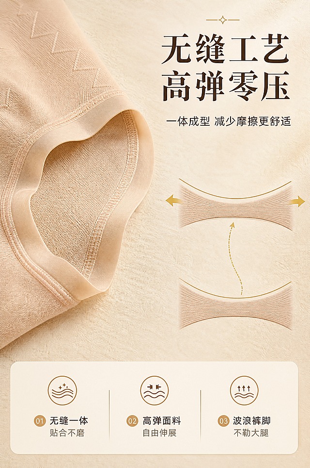 [商品] 使用【图1】浅米色生姜暖宫高腰内裤局部特写；商品处理：保留裤脚波浪边、双层包边、缝线工艺、浅米色面料和织纹纹理；自然理顺边缘褶皱，增强缝线精细度和面料弹力质感，不改变结构和颜色。
[画面] 目标：无缝工艺与高弹力展示页，突出零摩擦、高弹舒适；构图：左侧裤脚边缘大特写占画面约40%，右侧展示弹力拉伸示意（用弹性曲线+金色箭头表现拉伸回弹），上方标题，下方信息卡；背景浅米色肌理底；阅读动线从左上到右下。
[视觉] 套系策略：风格=高级轻奢商业摄影，浅米金调，精致柔和；标题字=现代衬线粗体，优雅有质感；正文字=简洁无衬线体；主色=浅米色（奶油米杏）；背景延展=基于浅米色做深浅层级、同色渐变和细腻织物/哑光纸张质感；强调色=香槟金色，仅用于小面积图标、引线、标签和装饰线条；标题色=深棕褐色；正文色=暖灰褐色；组件=圆角浅底信息卡、金色细线引线、精致小图标；光影=侧前暖柔光，突出面料纹理和缝线立体感。
[文字] 右上主标题「无缝工艺 高弹零压」，副标题「一体成型 减少摩擦更舒适」；下方三个卖点：①无缝一体 贴合不磨 ②高弹面料 自由伸展 ③波浪裤脚 不勒大腿；配金色弹力小图标，文字全部横向排版。
[规格] 图片比例2:3竖版，4K分辨率，避免变形、错字、文字过小、冷蓝/蓝灰背景、产品颜色改变、版型失真、低俗擦边、极限词。