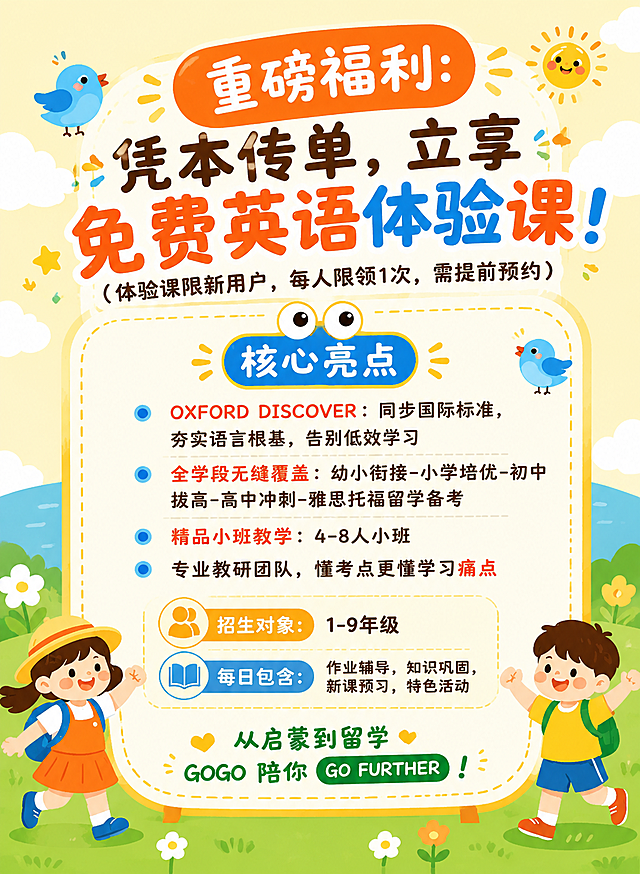 参考图1的童趣卡通插画风格，将图2的英语体验课招生海报改造成相同风格。保留图2的全部文案内容和信息结构，整体视觉风格替换为图1的可爱卡通风格：浅黄色渐变天空背景配白云，底部绿色草地配小花朵，圆角米白色信息卡片带虚线边框，Q版卡通儿童人物（背书包的小男孩小女孩），可爱小鸟、太阳、星星等童趣装饰元素，明亮活泼的橙黄蓝绿配色。版式参考图1的竖版结构：顶部主标题区，中部信息卡片区，底部卡通人物装饰。画面中必须完整呈现以下文字信息：主标题"凭本传单，立享免费英语体验课！"，副标题"体验课限新用户，每人限领1次，需提前预约"，模块标题"核心亮点"，亮点1"OXFORD DISCOVER：同步国际标准，夯实语言根基，告别低效学习"，亮点2"全学段无缝覆盖：幼小衔接-小学培优-初中拔高-高中冲刺-雅思托福留学备考"，亮点3"精品小班教学：4-8人小班"，亮点4"专业教研团队，懂考点更懂学习痛点"，底部Slogan"从启蒙到留学 GOGO 陪你 GO FURTHER！"。画面中所有数字必须精确渲染，不得错位、遗漏或编造。画面中所有信息区域必须填充完整合理的内容，不得出现空白框、空白占位或待填写区域。画面中所有二维码区域使用纯色方块占位符呈现，方块中央标注"二维码占位"文字，严禁生成任何可识别的二维码图案。版式精美，2K超清画质。