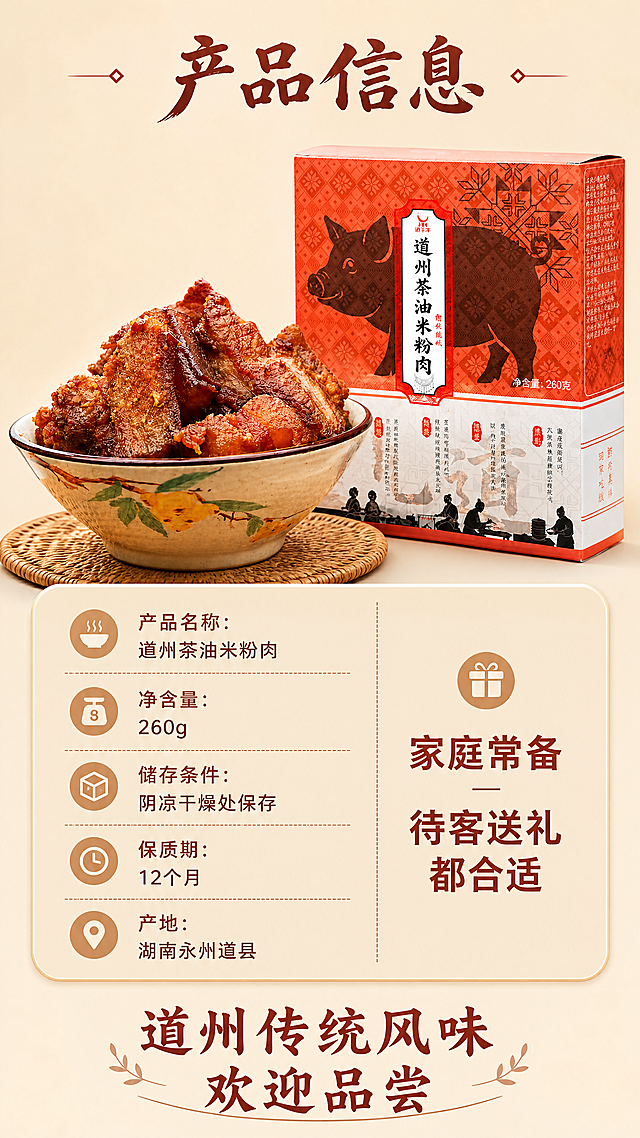 [第8屏] 规格信息收尾屏-道州茶油米粉肉规格选购与收尾号召。
[氛围/风格] 清晰信息版式，温暖收尾风格，统一整体视觉调性。
[元素布局] 画面左上放置小份成品米粉肉，右上放置完整包装盒，保持产品形态和包装细节与输入图一致。下半部分为参数信息区，列出产品名称、净含量、储存条件、保质期、产地信息，右侧提供选购建议。底部放置号召性文案，完成整套详情页收尾。
[光影质感] 整体均匀布光，参数区域清晰干净，产品区域光照自然，信息可读性强。
[配色色系] 全局底色：#F5E8D5；产品包装和成品保持原有色彩，参数文字使用棕红色，信息卡采用浅棕底纹，整体色调统一。
[视角构图] 上产品下参数混合构图，上半部分产品展示，下半部分信息区块，布局平衡，阅读流畅。
[文字版式] 顶部大标题「产品信息」，适度书法感棕红色字体，字号为画面宽度的6%。参数区域分栏排列，名称、净含量、储存等信息清晰对齐；选购建议「家庭常备 待客送礼都合适」，底部收尾号召「道州传统风味 欢迎品尝」，字体：标题适度书法感，正文无衬线，字色棕红，字效纯色填充沿用首屏所有规范，文字大小适合手机阅读。
[比例分辨率] 9:16竖版比例，4K分辨率，文字清晰可辨，超高清。
[负向提示词] 参数错乱，产品变形，文字模糊，排版拥挤，颜色偏差，水印，违规宣传。