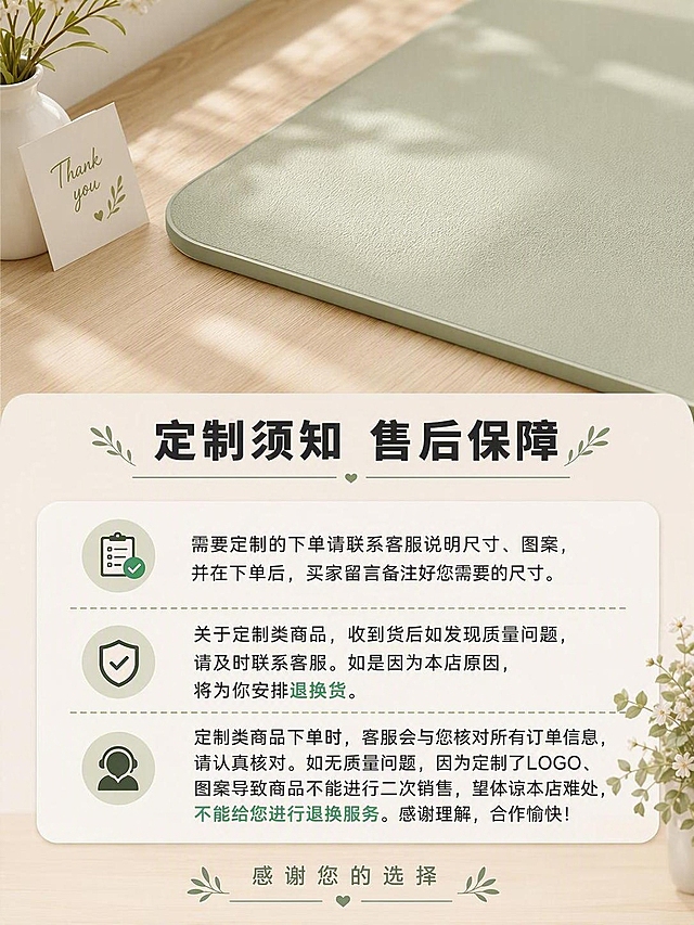 [商品] 使用【图1】家具垫产品；商品处理：保留浅绿色家具垫颜色和材质；售后说明收尾页。
[画面] 目标：售后与定制说明页，收尾页说明定制规则与售后保障。画面上方为浅绿色家具垫产品特写，下方为售后说明文字区域。背景为原木奶油风温馨桌面，有小花瓶和感谢卡片点缀。整体风格简洁温馨，给用户信任感。
[视觉] 套系策略：风格=原木奶油风3D立体渲染商业图；标题字=现代黑体粗体；正文字=简洁黑体；主色=浅薄荷绿+原木色；背景延展=米白色+原木色做同色系深浅层级；强调色=薄荷绿，用于标题和重点高亮；标题色=深炭灰；正文色=中暖灰；组件=圆角信息框、对勾图标、分割线；光影=顶部暖柔光，柔和温馨。
[文字] 顶部主标题"定制须知 售后保障"。正文分三段：第一段"需要定制的下单请联系客服说明尺寸、图案，并在下单后，买家留言备注好您需要的尺寸。"第二段"关于定制类商品，收到货后如发现质量问题，请及时联系客服。如是因为本店原因，将为你安排退换货。"第三段"定制类商品下单时，客服会与您核对所有订单信息，请认真核对。如无质量问题，因为定制了LOGO、图案导致商品不能进行二次销售，望体谅本店难处，不能给您进行退换服务。感谢理解，合作愉快！"底部配"感谢您的选择"字样。所有文字横排，移动端可读。
[规格] 图片比例3:4竖版，4K，避免变形、错字、文字过小、冷蓝灰色调。