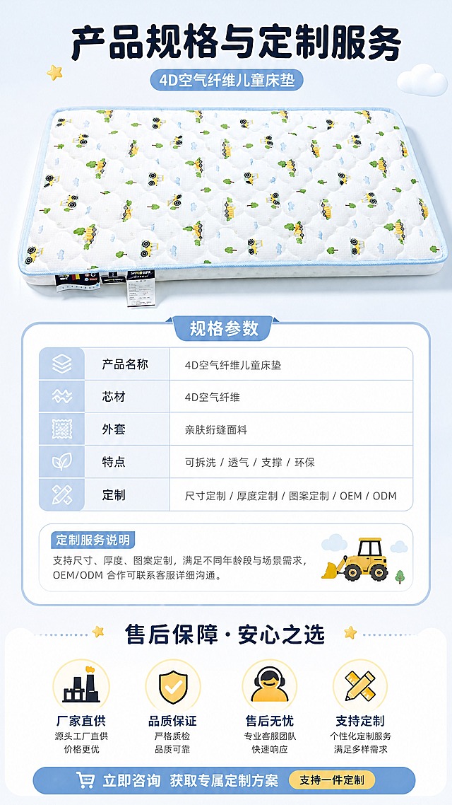 [商品] 使用【图1】卡通工程车图案款4D空气纤维儿童床垫；保留床垫全貌、图案、颜色、比例；商品处理：产品标准展示，清晰完整，增强质感。
[画面] 页面目标：规格参数+定制服务+售后保障，收口转化。构图：上下结构，上方35%为产品标准照（居中），中间40%为规格参数表+定制说明，下方25%为售后保障与服务承诺。信息层级清晰，移动端易读。
[视觉] 套系策略：风格=简约大气母婴风商业摄影；标题字=圆润粗黑体；正文字=简洁无衬线体；主色=浅天蓝+奶白；背景延展=纯净浅灰蓝渐变；强调色=暖黄色；标题色=深灰蓝；正文色=中灰；组件=圆角参数表格、服务图标、保障徽章；光影=均匀平光，清晰易读。
[文字] 主标题：产品规格与定制服务；参数表：产品名称（4D空气纤维儿童床垫）、芯材（4D空气纤维）、外套（亲肤绗缝面料）、特点（可拆洗/透气/支撑/环保）、定制（尺寸/厚度/图案/OEM/ODM）；底部售后保障：厂家直供、品质保证、售后无忧、支持定制；文字全部横向排版，字号保证手机端清晰可读。
[规格] 图片比例9:16竖版，4K分辨率，负向提示：避免变形、错字、文字过小、竖排文字、极限词、虚假承诺。