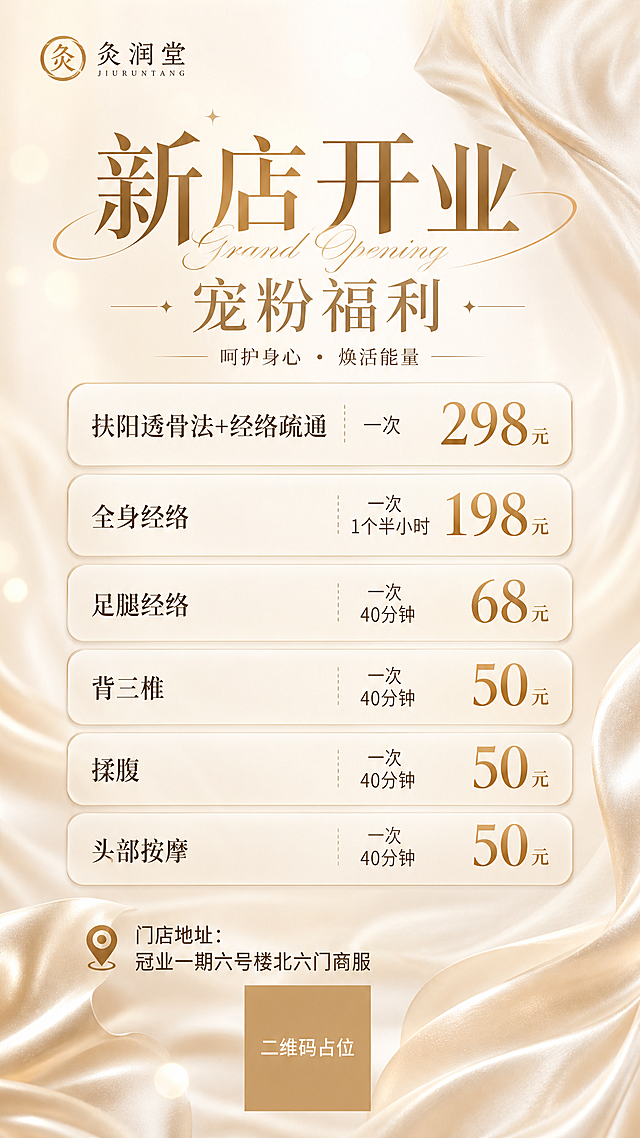 参考图1的版式骨架与奶油金轻奢氛围，制作一张养生会馆价目表海报，竖版9:16。整体风格：高级轻奢、奶油米白底色、香槟金点缀、丝绸质感流动背景、柔和光斑、优雅温柔。

【版式分区】
- 左上角：放置「灸润堂」logo文字，精致小字处理
- 顶部主标题区：大标题「新店开业」，副标题「宠粉福利」，配英文小字装饰
- 中部价格列表区：多个圆角矩形卡片纵向堆叠，每个卡片一个项目，项目名左对齐，价格右对齐加粗金色
- 底部：门店地址 + 二维码占位方块

【价格条目，必须精确呈现】
1. 扶阳透骨法+经络疏通 「298元」一次
2. 全身经络 「198元」一次 1个半小时
3. 足腿经络 「68元」一次 40分钟
4. 背三椎 「50元」一次 40分钟
5. 揉腹 「50元」一次 40分钟
6. 头部按摩 「50元」一次 40分钟

【底部文字】
门店地址：冠业一期六号楼北六门商服

【二维码占位】画面底部中央使用纯色方块占位符呈现，方块中央标注「二维码占位」文字，严禁生成任何可识别的二维码图案。

【约束】画面中所有信息区域、价格卡片、福利条目必须填充完整合理的内容，不得出现空白框、空白占位、横线待填写区域、空列表项、空单元格；画面中所有数字必须精确渲染，不得错位、遗漏或编造；排版精美，层级分明，留白充足，高级感。