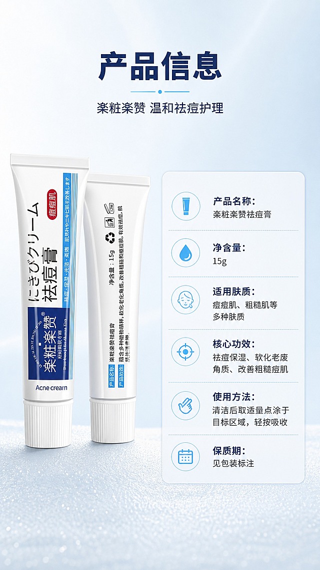 [商品] 使用【图1】楽粧楽赞祛痘膏正面与背面双角度展示，保留完整包装文字、Logo、15g净含量标识；商品处理：产品置于左侧，正面为主、背面略微靠后展示，质感精致，文字清晰。
[画面] 目标为产品信息规格页，左物右表布局；左侧产品双角度展示，占画面约40%；右侧为产品参数信息表；背景为浅蓝白渐变，底部有细腻磨砂质感；整体简洁专业，信息清晰易读。
[视觉] 套系策略：风格=日系简约清新商业摄影风；标题字=现代无衬线粗体（思源黑体风格）；正文字=简洁无衬线体；主色=纯净白+雾霾蓝；背景延展=基于白蓝做深浅渐变、水光质感和细腻磨砂肌理；强调色=浅天蓝，仅用于小面积图标、引线和标签高亮；标题色=深海军蓝；正文色=中灰蓝；组件=圆角浅蓝信息卡、细线分隔线、规整参数表格；光影=左前侧柔和光，产品呈现精致质感。
[文字] 顶部主标题"产品信息"，副标题"楽粧楽赞 温和祛痘护理"；右侧参数表分行列出："产品名称：楽粧楽赞祛痘膏""净含量：15g""适用肤质：痘痘肌、粗糙肌等多种肤质""核心功效：祛痘保湿、软化老废角质、改善粗糙痘肌""使用方法：清洁后取适量点涂于目标区域，轻按吸收""保质期：见包装标注"；文字全部横向排版，字号保证手机端清晰可读。
[规格] 图片比例9:16竖版，2K分辨率，medium质量；避免变形、错字、文字过小、虚假参数、医疗功效承诺、包装文字错乱。