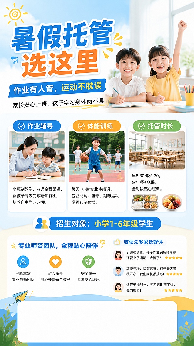 暑期托管招生海报，写实商业摄影风格，活泼明亮亲子风，清新专业的教育培训风格。画面顶部展示大标题"暑假托管选这里"，副标题"作业有人管，运动不耽误"。主标题下方标注副标题"家长安心上班，孩子学习身体两不误"。中间分三栏清晰展示核心卖点：✅ 作业辅导：小班制教学，老师全程跟进，帮孩子高效完成暑期作业，培养自主学习习惯；✅ 体能训练：每天1小时专业体能课，包含跳绳、篮球、趣味运动，增强孩子体质；✅ 托管时长：早8:30-晚5:30，含午餐+水果，全时段贴心照料。卖点下方标注目标人群：小学1-6年级学生。再下方展示信任背书：专业师资团队，全程贴心陪伴，收获众多家长好评。画面底部预留留白区域放置二维码和联系方式。整体配色明亮清新，以浅蓝和暖黄色为主色调，搭配白色背景，画面层次分明，排版精美，文字清晰可读，氛围轻松活力，符合暑期少儿托管宣传调性。