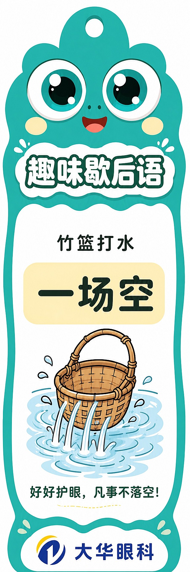 根据参考图1的正面护眼小贴士书签风格，生成一张反面的歇后语书签，两面风格完全统一。竖版异形书签，波浪形边缘，深湖绿色背景，顶部挂孔。上半部分是与正面完全一致的青蛙大眼睛IP形象（两只大大的圆眼睛，白色眼白，青绿色渐变虹膜，黑色瞳孔带高光，眼睛下方两个淡黄色小圆腮红，红色微笑嘴巴）。眼睛下方是白色波浪形底框，框内写着"趣味歇后语"五个大字，字体圆润可爱，深青色填充白色描边，风格和正面的"护眼小贴士"标题一致。中间是白色大波浪边卡片区域，内容为歇后语"竹篮打水一场空"：上方小字"竹篮打水"，中间一个浅黄色的大圆角软边块（和正面贴士块风格一致），里面写着大大的"一场空"三个字，字体醒目。下方是竹篮在水中打水的卡通插画（参考图2的竹篮打水插画风格），水从竹篮缝隙流出，水花四溅，插画风格与正面的卡通插画统一。最底部是一句护眼标语"好好护眼，凡事不落空！"。最底部是大华眼科logo（蓝黄圆形logo+大华眼科文字），放在白色波浪形底托上，和正面底部logo区域风格一致。整体风格、配色、字体、元素都与正面书签完全匹配统一，两面是一套的。画面干净整洁，颜色鲜亮，排版精美。