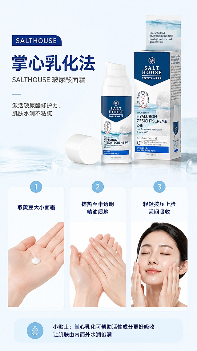 [第2屏] 核心用法讲解屏，介绍Salthouse玻尿酸面霜掌心乳化法。本屏使用【图1】作为商品主体。
[氛围/风格] 步骤演示清晰风，干净简约，实拍操作质感。
[元素布局] 左上区域为大标题区，右侧展示产品，下方分三步排列操作示意图；第一步：取黄豆大小面霜展示，第二步：双手合十搓热，第三步：按压上脸；产品主体结构颜色与输入产品图一致。
[光影质感] 均匀柔光，每步操作区域明暗清晰，文字信息干净不拥挤。
[配色色系] 全局底色 #f5f9fc；主色蓝白，辅助色浅蓝步骤标识。
[视角构图] 分屏排版，每个步骤区域大小均等，信息层级清晰。
[文字版式] 顶部主标题「掌心乳化法」，步骤分别标注：1.取黄豆大小面霜；2.搓热至半透明精油质地；3.轻轻按压上脸瞬间吸收；每个步骤文字对应操作示意图，文字大小适中，手机端清晰可读。
[比例分辨率] 9:16竖版比例，2K分辨率，文字清晰可辨，高清画质。
[负向提示词] 步骤文字错乱，产品变形，颜色偏差，背景杂乱，水印。