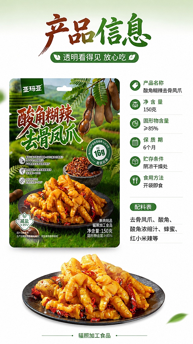 [第9张] 包装与规格信息页-产品参数配料展示。本张使用【图1】作为包装主体参考，【图2】作为凤爪产品图。
[氛围/风格] 清晰规范信息风，白底+绿色点缀，商业摄影质感，温润书法+圆角黑体标题字。
[元素布局] 画面左侧为产品包装袋正面图（参考图1包装外观），占比约40%，包装完整展示品牌和品名；右侧为规格参数区；底部有一小盘凤爪产品图点缀，占比约20%；背景纯白+浅绿顶部渐变；包装外观、颜色、品牌名与输入图1一致。
[光影质感] 正面均匀柔光，包装平整无畸变，文字清晰，整体干净专业。
[配色色系] 全局底色 #FFFFFF 纯白；主色深绿+深棕；辅助色浅绿信息条、金黄凤爪。
[视角构图] 左右分栏布局，阅读动线顶部大标题→左包装图→右规格参数→底部产品点缀。
[文字版式] 顶部主标题书法体「产品信息」，副标题圆角黑体「透明看得见 放心吃」；右侧规格信息分栏：「产品名称」酸角糊辣去骨凤爪、「净含量」150克、「固形物含量」≥85%、「保质期」6个月、「贮存条件」阴凉干燥处、「食用方法」开袋即食；下方配料表精简展示：去骨凤爪、酸角、酸角浓缩汁、蜂蜜、红小米辣等；底部小字「辐照加工食品」；文字清晰可读，信息层级分明。
[比例分辨率] 9:16竖版比例，4K分辨率，文字清晰可辨，高清画质。
[负向提示词] 包装变形，文字错乱，颜色偏差，水印，产品图模糊，信息错误。