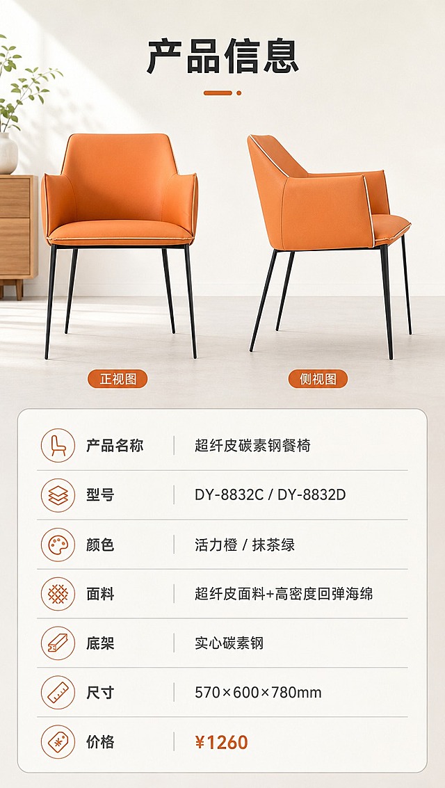 [商品] 使用【图1】餐椅，保留整体结构和比例；椅身面料为暖橙色，正侧视角度清晰展示产品全貌，作为参数页产品示意。
[画面] 目标：产品信息参数页，完整规格收口。构图：上下分区，上方约40%为产品正侧视图，下方约60%为参数表格。主体：餐椅正侧视放置于浅灰背景上，产品占上方区域约60%，简洁干净。下方为规整的参数表格，信息清晰。背景：暖白色纯净背景，简约专业。
[视觉] 套系策略：风格=现代简约轻奢家居商业摄影；标题字=现代无衬线粗体；正文字=简洁无衬线体；主色=暖白+浅灰；背景延展=基于暖白浅灰做同色系渐变、柔和光影层次，搭配浅木色家具元素；强调色=暖橙色，仅用于小面积图标、引线和标签；标题色=深炭灰；正文色=中暖灰；组件=圆角浅底信息卡、细线引线、数字序号标签；光影=左前侧暖柔自然光，明亮通透。
[文字] 顶部标题「产品信息」，下方参数表格包含：产品名称「超纤皮碳素钢餐椅」、型号「DY-8832C / DY-8832D」、颜色「活力橙 / 抹茶绿」、面料「超纤皮面料+高密度回弹海绵」、底架「实心碳素钢」、尺寸「570×600×780mm」、价格「¥1260」，全部文字横排，表格清晰易读。
[规格] 图片比例9:16竖版，4K分辨率，负向提示：避免变形、错字、文字过小、冷蓝背景、参数模糊、产品结构失真。