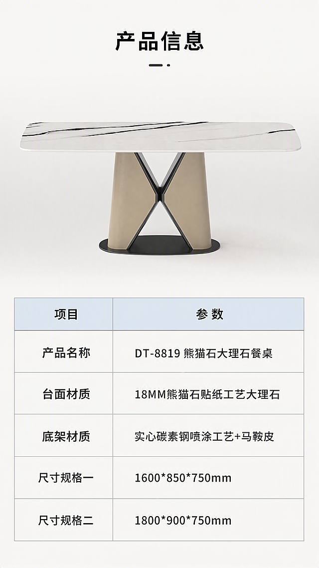 [第8张] 产品信息页-规格参数与双尺寸对照表。本张使用【图1】作为产品示意。
[氛围/风格] 简约专业参数风，明亮干净，信息清晰，电商规格页风格。
[元素布局] 上半部分为餐桌正面产品图，占比约40%，置于浅灰色背景中；下半部分为规格参数表，清晰列出各项参数；产品结构、材质、颜色与输入产品图一致。
[光影质感] 正面均匀柔光照明，产品清晰明亮，阴影淡而柔和，整体干净专业，突出参数信息。
[配色色系] 全局底色 #FAFAF7 米白亮调；主色白色+米色+黑色产品；辅助色浅灰表格线、深灰文字；点缀色浅蓝色表头。
[视角构图] 正面平视，上产品下参数，阅读动线从上到下。
[文字版式] 版式为上产品图下参数表。顶部标题「产品信息」；参数表包含：产品名称「DT-8819 熊猫石大理石餐桌」，台面材质「18MM熊猫石贴纸工艺大理石」，底架材质「实心碳素钢喷涂工艺+马鞍皮」，尺寸规格一「1600*850*750mm」，尺寸规格二「1800*900*750mm」；表格清晰，字体大小适中，移动端可读。
[比例分辨率] 9:16竖版比例，4K分辨率，文字清晰可辨，高清画质。
[负向提示词] 产品变形，参数文字错乱，文字过小，颜色偏差，水印，产品模糊，表格不清晰，背景杂乱。