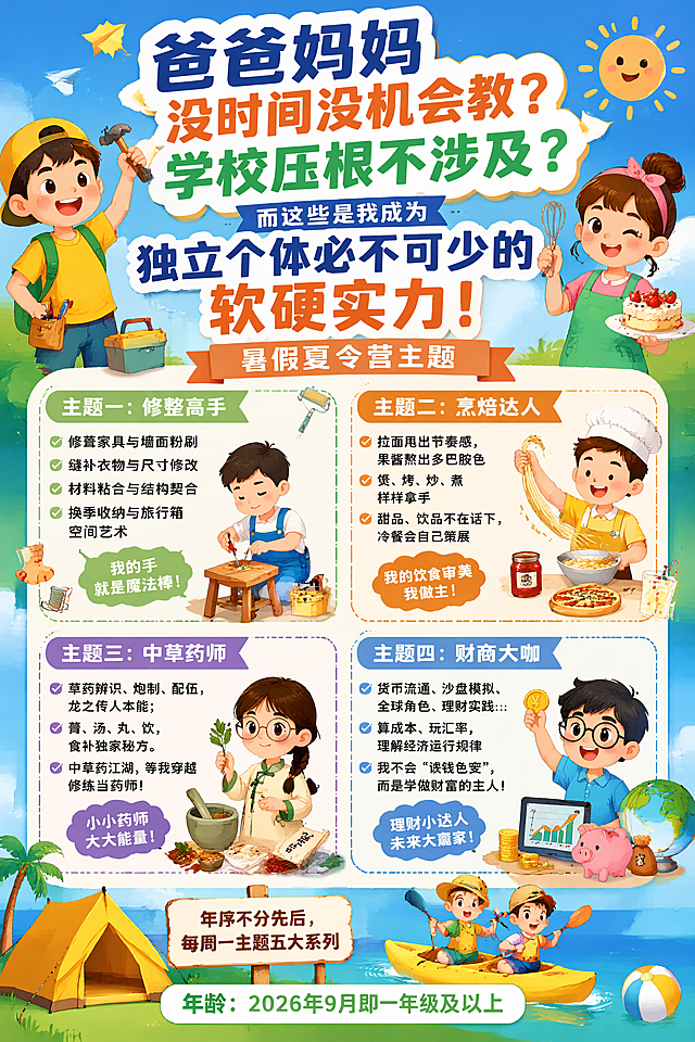 儿童暑假夏令营招生宣传海报，竖版2:3，整体风格活泼鲜艳，吸引小朋友和家长，内容：
大标题：爸爸妈妈没时间没机会教？学校压根不涉及？而这些是我成为独立个体必不可少的软硬实力！
副标题：暑假夏令营主题
主题一：修整高手：修葺家具与墙面粉刷、缝补衣物与尺寸修改、材料粘合与结构契合、换季收纳与旅行箱空间艺术，我的手就是魔法棒！
主题二：烹焙达人：拉面甩出节奏感，果酱熬出多巴胺色，煲、烤、炒、煮样样拿手，甜品、饮品不在话下，冷餐会自己策展，我的饮食审美我做主！
主题三：中草药师：草药辨识、炮制、配伍，龙之传人本能；膏、汤、丸、饮，食补独家秘方。中草药江湖，等我穿越修炼当药师！
主题四：财商大咖：货币流通、沙盘模拟、全球角色、理财实践…算成本、玩汇率，理解经济运行规律，我不会“谈钱色变”，而是学做财富的主人！
底部小字：顺序不分先后，每周一主题五大系列，年龄：2026年9月即一年级及以上
设计成童趣活泼的夏令营宣传海报，排版生动不拥挤，色彩明快