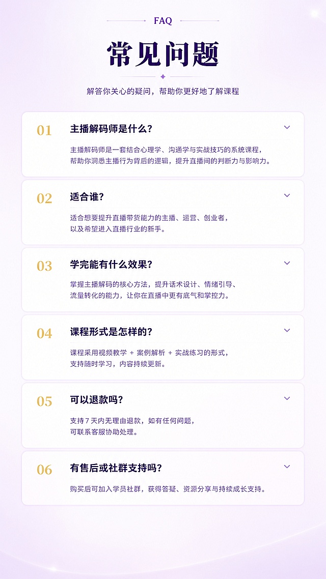 [第9屏] 常见问题-常见疑问解答。本屏使用【图1】作为参考，提取深紫色主色调和FAQ内容。
[氛围/风格] 浅紫白色清新风格，问答列表式布局，清晰易读。
[元素布局] 顶部标题区，下方多个FAQ问答项纵向排列，每个问题有问题标题加粗和答案说明；背景为浅紫渐变白色，问答项为白色背景浅紫分隔线；三层结构：顶部标题、中间问答列表、底部留白。
[光影质感] 整体明亮通透，文字清晰锐利，问答区分明。
[配色色系] 全局底色 #F5F0FA 浅紫白色；主色深紫色 #2D1B4E 问题标题；辅助色紫色 #7B68A8 答案文字；点缀色金色问题编号。
[视角构图] 竖版纵向列表构图，阅读动线从上到下逐条阅读。
[文字版式] 顶部英文小字「FAQ」；主标题「常见问题」深紫色加粗居中；FAQ列表：「主播解码师是什么？」「适合谁？」「学完能有什么效果？」「课程形式是怎样的？」「可以退款吗？」等5-6个常见问题；每个问题加粗深紫色，答案浅紫色小字，问答之间有分隔线。
[比例分辨率] 9:16 竖版比例，4K 分辨率，文字清晰可辨。
[负向提示词] 变形，水印，文字错乱，文字过小，颜色偏差，布局混乱。