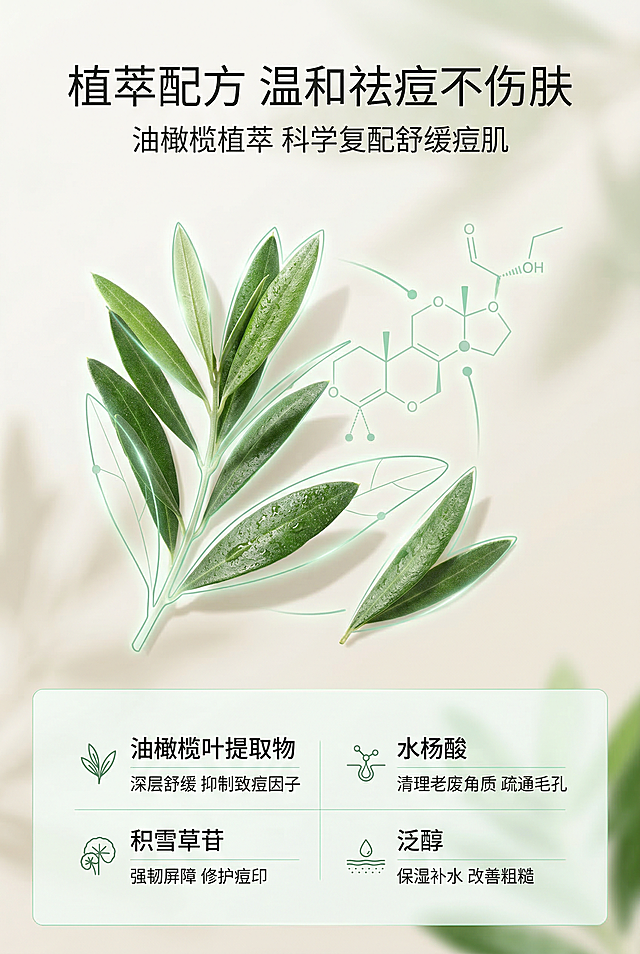 电商详情页第三屏，杂志级精致排版，主色调薄荷绿+淡米色，风格清新高级。画面以油橄榄植萃可视化元素为核心，搭配油橄榄叶片高清图、成分分子结构图，不展示产品主体，聚焦成分展示。主标题为"植萃配方 温和祛痘不伤肤"，副标题为"油橄榄植萃 科学复配舒缓痘肌"，信息布局采用上中下三段式，顶部主标题居中，中间成分可视化图形占核心区，底部成分功效分点说明，排版形式为居中对齐 + 图文融合，设计感强调用薄荷绿线条勾勒成分轮廓，搭配柔和光影，突出植萃成分的天然与安全，整体画面清新有质感，中文文字统一使用简约无衬线字体，突出成分的专业与直观。负面提示：避免成分可视化模糊、不清晰；避免植萃元素还原失真；避免色彩过于艳丽、风格突兀；避免文字专业术语过多、晦涩难懂；避免排版无逻辑、信息混乱；避免画面无高级感、质感粗糙；避免与整体设计风格割裂、配色不统一