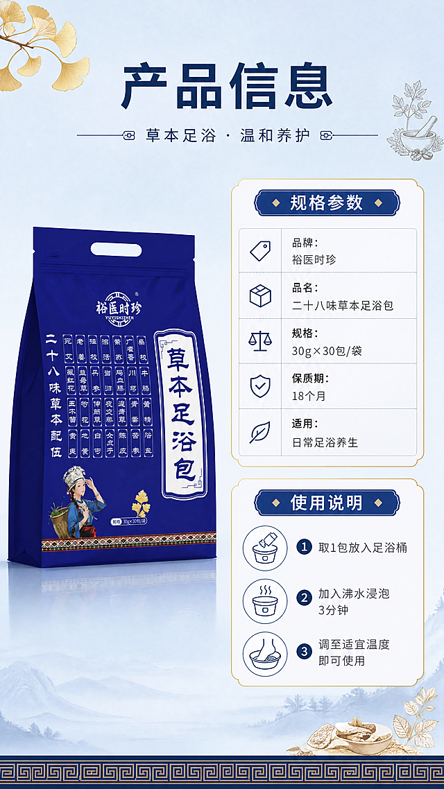 [第4张] 详情页产品信息-规格参数与使用说明。本张使用【图1】作为商品主体，保持包装外观一致。
[氛围/风格] 简洁清晰信息风，专业规范，中式细节点缀，商业设计质感。
[元素布局] 产品包装袋置于画面左侧，占比约40%，正面展示；右侧为参数信息卡区域，分上下两部分：上半部分规格参数，下半部分使用说明；背景为浅蓝渐变底色，底部有中式回纹装饰边；角落点缀银杏叶、草本小图标。
[光影质感] 均匀柔光，产品清晰立体，信息卡区域明亮干净，整体通透。
[配色色系] 全局底色 #E8EEF7 浅蓝渐变；主色深蓝 #1A3A6B；辅助色白色、浅灰、金色线条。
[视角构图] 左右分栏构图，左产品右信息，阅读动线从左到右、从上到下。
[文字版式] 顶部主标题「产品信息」，深蓝黑体；参数区包含：「品牌：裕医时珍」「品名：二十八味草本足浴包」「规格：30g×30包/袋」「保质期：18个月」「适用：日常足浴养生」；使用说明区3步：「1. 取1包放入足浴桶」「2. 加入沸水浸泡3分钟」「3. 调至适宜温度即可使用」；采用表格 + 图标形式，文字清晰可读，字号适中。
[比例分辨率] 9:16 竖版比例，4K分辨率，文字清晰可辨，高清画质。
[负向提示词] 包装变形，文字模糊，参数错误，水印，颜色偏差，排版杂乱，医疗化表述。
