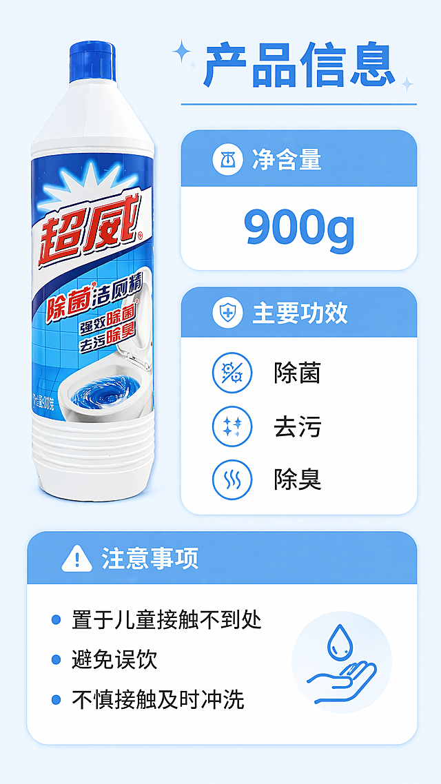 [第5屏] 产品规格信息屏-超威除菌洁厕精参数与注意事项展示。本屏使用【图1】作为产品主体，保留原始外观不变。
[氛围/风格] 简洁规整信息卡风格，专业清晰，易读性强。
[元素布局] 产品放置在画面左上区域，占比约40%；右侧和下半部分为信息卡片区域，展示产品核心参数和使用注意事项；信息卡片采用圆角设计，排版清晰有条理，产品外观和包装文字与原图保持一致。
[光影质感] 均匀柔和布光，信息文字清晰不模糊，整体干净通透。
[配色色系] 全局底色#F0F8FF，信息卡使用浅蓝底白字边框设计，配色清爽统一。
[视角构图] 左产品右信息，不对称平衡构图，阅读动线清晰。
[文字版式] 顶部标题"产品信息"，信息卡分块展示：净含量900g，主要功效：除菌、去污、除臭，注意事项：置于儿童接触不到处，避免误饮，不慎接触及时冲洗；文字排版清晰，主副标题层级明确，手机端清晰可读。
[比例分辨率] 9:16，4K分辨率，文字清晰可辨。
[负向提示词] 产品变形，文字错乱，参数错误，水印，背景杂乱