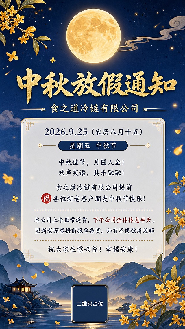 中秋节放假通知海报，竖版9:16，适合朋友圈分享。画面顶部居中大标题"中秋放假通知"，下方副标题"食之道冷链有限公司"。背景为温暖的中秋节日氛围：深蓝色渐变夜空，一轮金黄满月悬挂在画面上方，月光柔和洒落，周围有淡淡的祥云和星星点缀。画面中下部有飘逸的桂花枝和几片飘落的桂花花瓣作为装饰，底部有淡淡的山峦剪影。整体色调为深蓝与金黄搭配，温馨典雅，国风新中式风格。

正文信息区位于画面中部偏下，采用半透明白色卡片式背景，文字清晰可读，内容包括：
"2026.9.25（农历八月十五）"
"星期五 中秋节"
"中秋佳节，月圆人全！"
"欢声笑语，其乐融融！"
"食之道冷链有限公司提前"
"㊗️各位新老客户朋友中秋节快乐！"
"本公司上午正常送货，下午公司全体休息半天。"
"望新老顾客提前报单备货。如有不便敬请谅解"
"祝大家生意兴隆！幸福安康！"

版式精美，信息分区清晰，标题醒目，正文排版整齐有序，四周留有安全边距。画面中所有数字必须精确渲染，不得错位、遗漏或编造。画面中所有信息区域必须填充完整合理的内容，不得出现空白框或待填写区域。画面中所有二维码区域使用纯色方块占位符呈现，方块中央标注"二维码占位"文字，严禁生成任何可识别的二维码图案。超高清画质，2K分辨率。