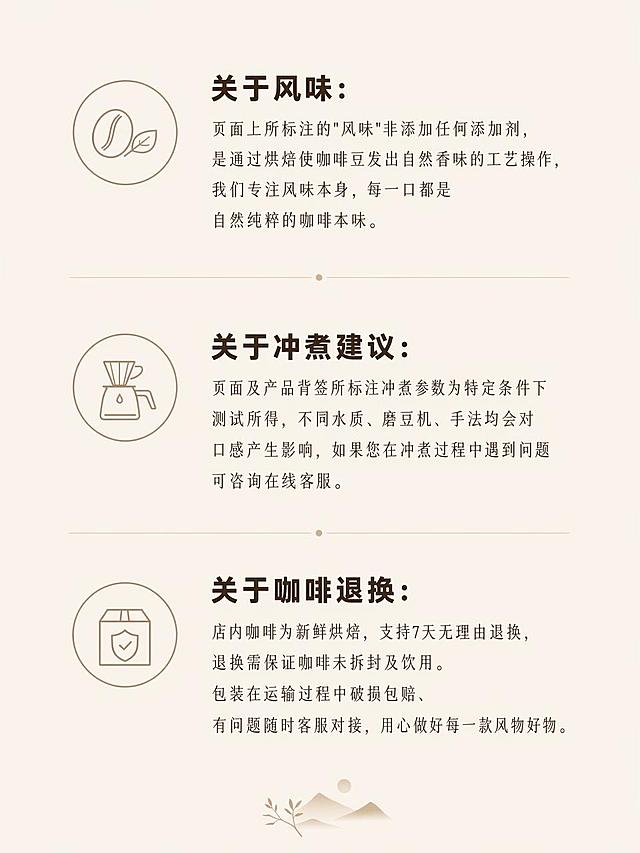 [第10屏] 售后说明页，采用极简质保图标排版，呈现品牌说明与售后政策信息。
[氛围/风格] 简约新中式文艺调性，低饱和大地色系，原木治愈质感，大量留白，画面干净高级，版式规整简约，符合整套设计调性。
[元素布局] 分三个区域依次展示关于风味、关于冲煮建议、关于咖啡退换三个板块，每个板块搭配简单小图标，文字排列舒朗有呼吸感，整体占比适中，保留充足留白。
[光影质感] 均匀柔和柔光，整体明暗统一，文字清晰可读，图标简洁干净。
[配色色系] 全局统一低饱和大地底色 #F5F0E8，主色深棕文字，辅助色浅棕简约图标，保持整套调性一致。
[视角构图] 竖向分区域排版，每个板块平行排列，规整有序，适合手机端逐条阅读。
[文字版式] 全页统一纤细宋体+粗黑体分层排版，文字内容：关于风味：页面上所标注的"风味"非添加任何添加剂，是通过烘焙使咖啡豆发出自然香味的工艺操作，我们专注风味本身，每一口都是自然纯粹的咖啡本味。关于冲煮建议：页面及产品背签所标注冲煮参数为特定条件下测试所得，不同水质、磨豆机、手法均会对口感产生影响，如果您在冲煮过程中遇到问题可咨询在线客服。关于咖啡退换：店内咖啡为新鲜烘焙，支持7天无理由退换，退换需保证咖啡未拆封及饮用。包装在运输过程中破损包赔、有问题随时客服对接，用心做好每一款风物好物。文字层级清晰，字体大小适合手机阅读，不拥挤不杂乱。
[比例分辨率] 3:4竖版比例，1K分辨率，文字清晰可辨，高清画质。
[负向提示词] 变形，水印，文字错乱，文字过小，图标杂乱，信息排版拥挤，厚重暗棕工业风