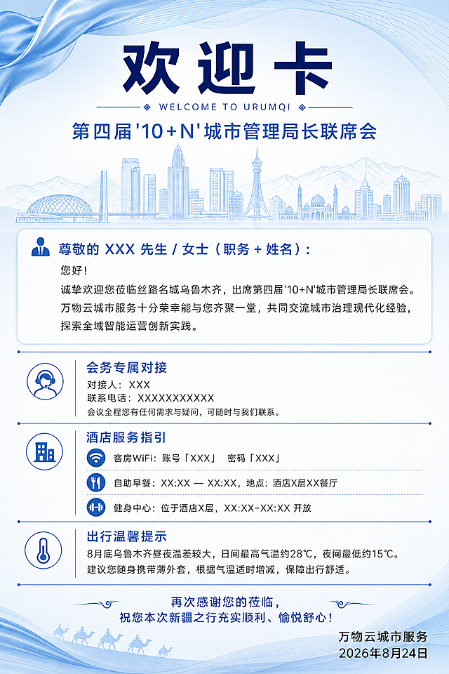 一张竖版酒店会议欢迎卡设计，蓝白主色调，商务专业风格。画面比例2:3竖版。

【整体风格】浅蓝白渐变背景，清爽大气，现代商务质感，带有细微的城市建筑线条剪影装饰（乌鲁木齐城市天际线抽象线条），顶部有淡蓝色波浪曲线装饰，营造丝路名城的氛围。

【版式结构】从上到下分为五个区块，区块间用细蓝色线条或留白分隔，排版精美，四周留有舒适边距：

1. 顶部标题区：居中大标题"欢迎卡"，深蓝色粗黑体，字号最大；下方小字英文装饰"WELCOME TO URUMQI"；再下方副标题"第四届'10+N'城市管理局长联席会"，蓝色字体。

2. 欢迎致辞区：白色半透明卡片底，内文：
"尊敬的 XXX 先生 / 女士（职务 + 姓名）：
您好！
诚挚欢迎您莅临丝路名城乌鲁木齐，出席第四届'10+N'城市管理局长联席会。万物云城市服务十分荣幸能与您齐聚一堂，共同交流城市治理现代化经验，探索全域智能运营创新实践。"
正文为深灰色常规字体，行距舒适。

3. 会务专属对接区：蓝色小标题"会务专属对接"，配小图标；下方两行文字"对接人：XXX"、"联系电话：XXXXXXXXXXX"；底部小字"会议全程您有任何需求与疑问，可随时与我们联系。"

4. 酒店服务指引区：蓝色小标题"酒店服务指引"，配小图标；下方三条信息带图标：
- 客房WiFi：账号「XXX」 密码「XXX」
- 自助早餐：XX:XX — XX:XX，地点：酒店X层XX餐厅
- 健身中心：位于酒店X层，XX:XX-XX:XX 开放

5. 出行温馨提示区：蓝色小标题"出行温馨提示"，配小图标；内文"8月底乌鲁木齐昼夜温差较大，日间最高气温约28℃，夜间最低约15℃。建议您随身携带薄外套，根据气温适时增减，保障出行舒适。"

6. 底部署名区：居中"再次感谢您的莅临，祝您本次新疆之行充实顺利、愉悦舒心！"；下方右对齐"万物云城市服务"和"2026年8月24日"。

【配色】主色浅蓝白渐变背景（#F0F7FF到#FFFFFF），标题深蓝（#1A237E），小标题蓝色（#1976D2），正文深灰（#333333），点缀色淡蓝（#64B5F6），整体清爽专业。

【装饰元素】淡蓝色几何线条、抽象城市剪影、细分割线、简约线性图标（电话/WiFi/餐具/健身/温度），左上角或右下角有淡蓝色丝绸飘带元素暗示丝路主题。

画面中所有数字必须精确渲染，不得错位、遗漏或编造。画面中所有信息区域必须填充完整合理的内容，不得出现空白框。版式精美，层次分明，适合打印为酒店客房欢迎卡片。