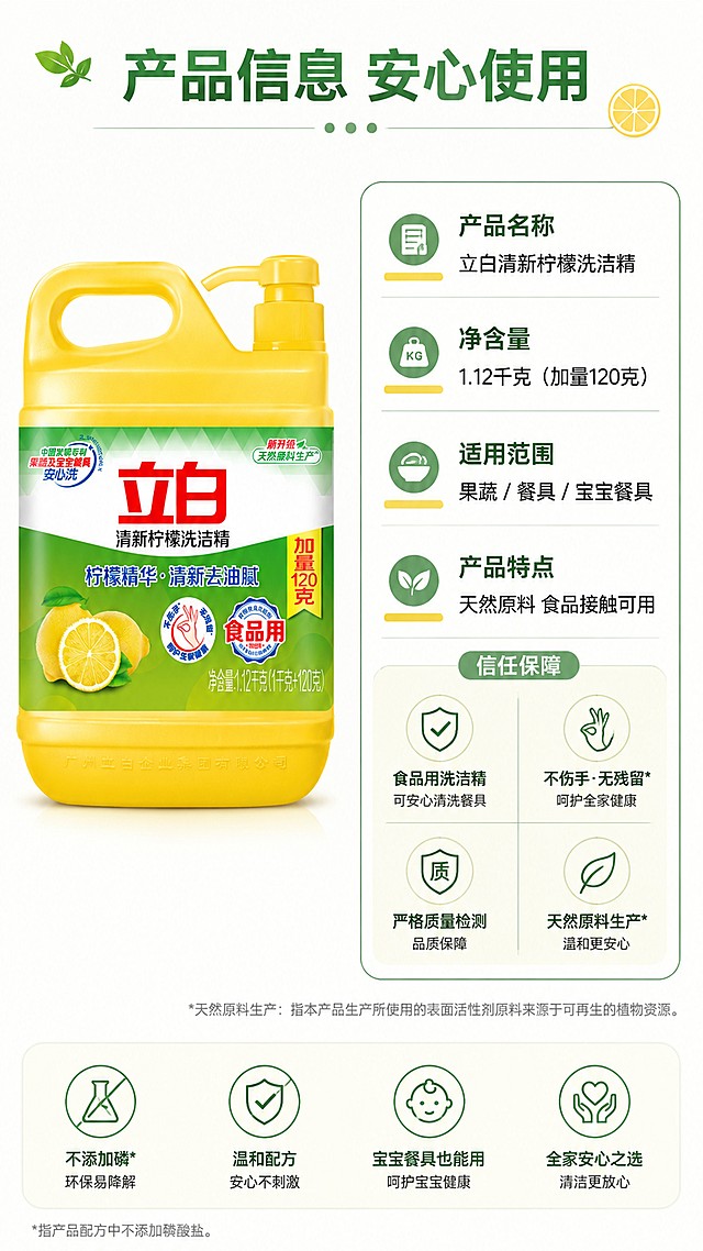 [第5屏] 规格参数与信任保障-立白清新柠檬洗洁精。本屏使用【图1】产品在画面左侧展示。
[氛围/风格] 清晰信息卡风格，专业可信，简洁明了。
[元素布局] 左右布局：左侧放置产品瓶身，保持外观包装和原图一致；右侧为规格参数和认证信息卡片；包含净含量、适用范围、安全认证信息。
[光影质感] 均匀布光，产品和信息都清晰展示，没有明暗死角。
[配色色系] 全局底色 #FAFCF8；主色绿色信息卡片，深绿文字，黄色点缀，和产品配色呼应。
[视角构图] 左右分栏，左侧产品右侧信息，构图平衡，信息清晰。
[文字版式] 顶部标题「产品信息 安心使用」，右侧信息卡片标注：「产品名称：立白清新柠檬洗洁精」「净含量：1.12千克（加量120克）」「适用：果蔬/餐具/宝宝餐具」「特点：天然原料 食品接触可用」；文字排版整齐清晰，方便阅读。
[比例分辨率] 9:16 竖版比例，4K分辨率，文字清晰可辨，高清画质。
[负向提示词] 产品变形，信息错误，文字错乱，颜色偏差，水印。