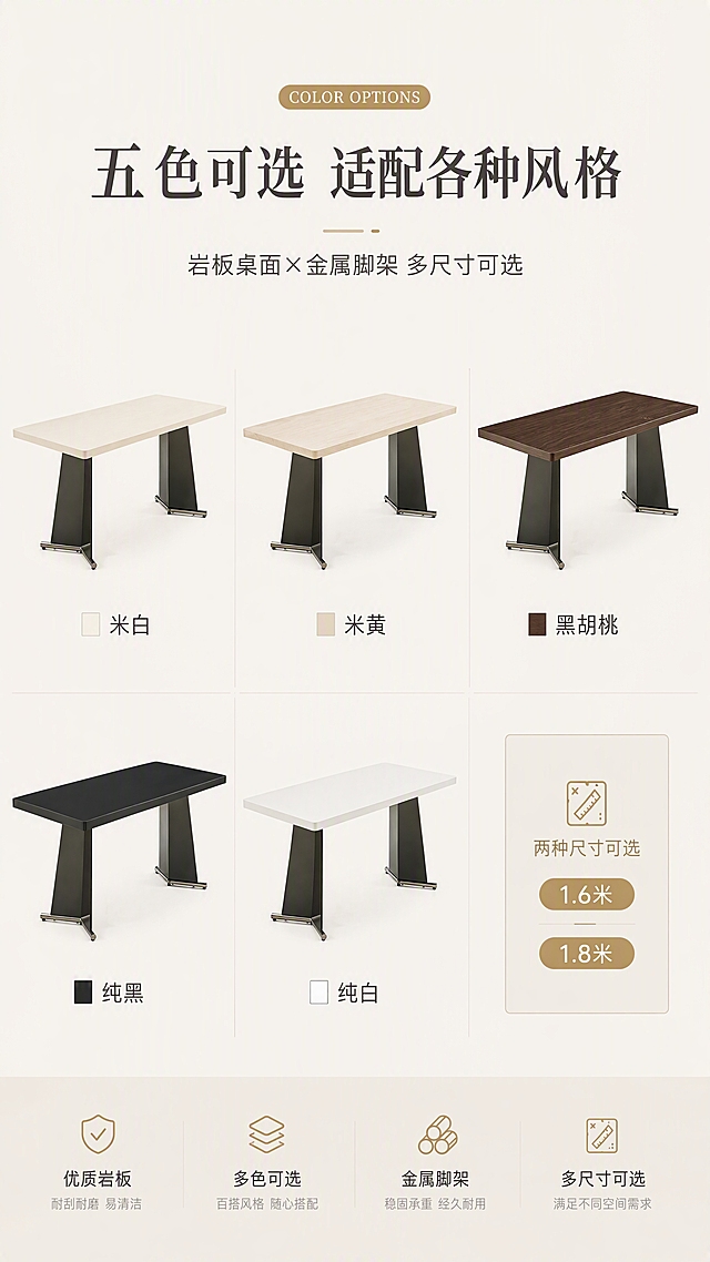 [第7张] 详情页多色SKU矩阵-5色桌面选购指南页。本张使用【图1】三款餐桌（纯黑/纯白/米黄木纹）作为基础，扩展展示5种颜色。
[氛围/风格] 轻奢选购指南风，整齐矩阵排列，高级质感，商业摄影质感。
[元素布局] 画面中央为5款不同颜色桌面的餐桌小图矩阵排列（2行3列，最后一格留空或放尺寸说明）；5色分别为：米白、米黄、黑胡桃、纯黑、纯白；每款下方标注颜色名称；餐桌脚架统一为不锈钢灰钛拉丝+红古铜，结构造型与输入图一致。
[光影质感] 均匀柔光照明，每款产品光影一致，颜色准确还原，金属脚架质感统一。
[配色色系] 全局底色 #F5F2ED；主色5款桌面色；辅助色深灰、金色标签。
[视角构图] 中心矩阵构图，上方标题+下方产品矩阵，阅读动线上→下。
[文字版式] 顶部主标题「五色可选 适配各种风格」，副标题「岩板桌面×金属脚架 多尺寸可选」；每款餐桌下方标注色号名称：「米白」「米黄」「黑胡桃」「纯黑」「纯白」；右下角标注两种尺寸可选：「1.6米 / 1.8米」；配简约色卡小方块。
[比例分辨率] 9:16竖版比例，4K分辨率，文字清晰可辨，高清画质。
[负向提示词] 产品变形，颜色偏差，脚架造型不一致，水印，文字错乱，矩阵排列不齐。