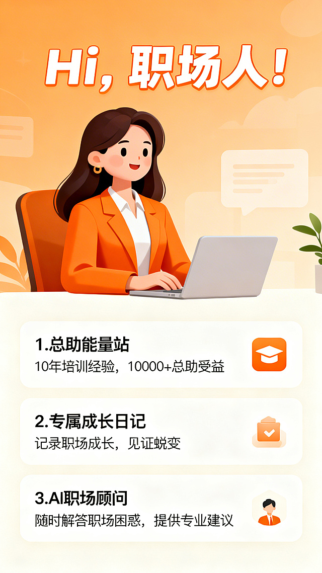 职场助手类产品介绍图，采用暖橙+米白配色，卡通职业女性形象，画面上方用亲切字体写"Hi, 职场人!", 下方分模块展示核心功能：1. 总助能量站：标注"10年培训经验，10000+总助受益"；2. 专属成长日记：标注"记录职场成长，见证蜕变"；3. AI职场顾问：标注"随时解答职场困惑，提供专业建议"，整体风格亲切温暖，符合职场助手定位
