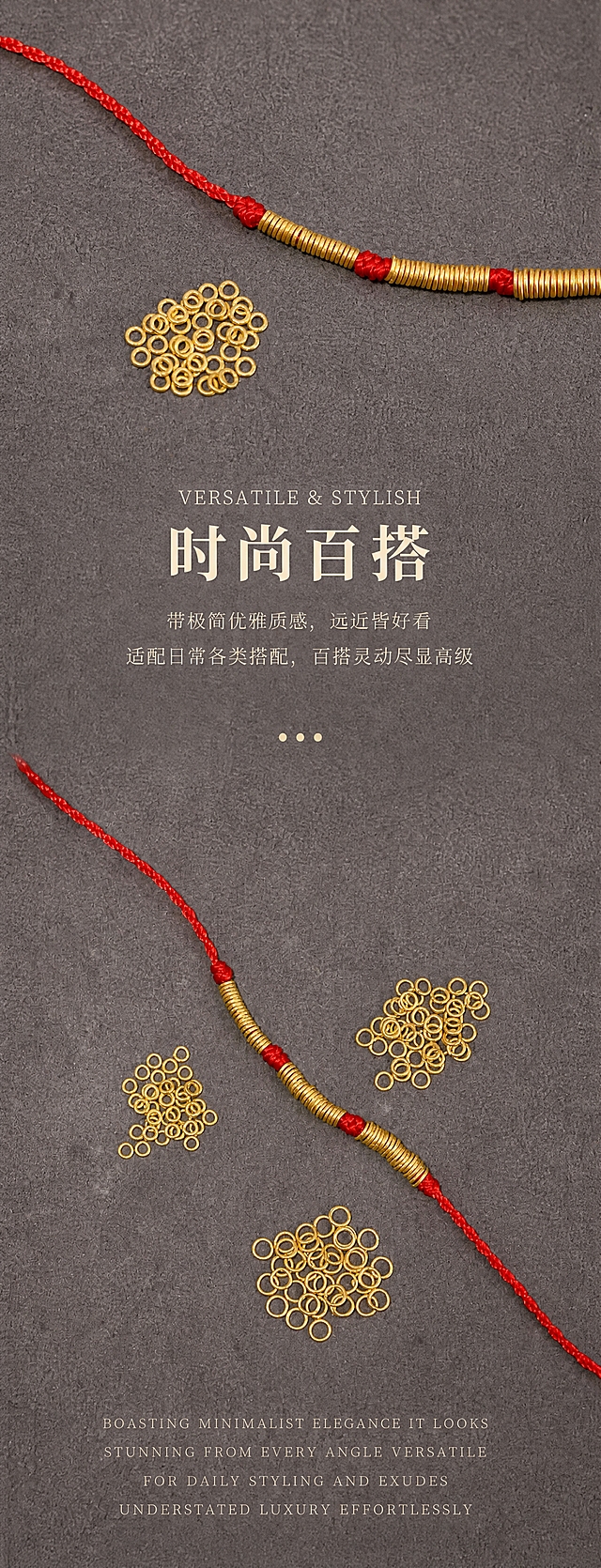 [商品] 使用【图3】红绳手串搭配一堆小金线圈散珠图（上段）+【图7】斜向红绳手串搭配三堆散珠图（下段）；保留所有小金线圈的原始圆环造型、尺寸比例、孔径、圈口厚度、古法哑光磨砂金肌理、黄金颜色，保留红绳编织纹理与红色饱和度，100%还原产品形态与金属颗粒质感，严禁变形、改结构、过曝发白、死黑阴影。两张图自然融合在同一深灰磨砂背景长画布中，无拼接感。
[画面] 页面目标为时尚百搭长屏，双图强化百搭属性，扩大适用场景。整屏分上下两段：上段用【图3】产品位于画面上1/3处，红绳从左上延伸至右，散珠在中下方，下方留白放标题和2句总结文案；中间用「···」三点装饰和留白自然过渡；下段用【图7】斜向红绳+三堆散珠位于画面下2/3处，动态感强，下方留白放英文段落。阅读动线从上到下，节奏舒缓。前中后景统一为深灰磨砂背景，两张图光影一致，融合自然无拼图感。
[视觉] 套系策略：风格=新中式轻奢极简商业珠宝摄影；标题字=宋体衬线粗体；正文字=细宋体；主色=深灰磨砂色；背景延展=基于深灰磨砂做整体统一的细腻颗粒质感，上下两段背景无缝融合，与原图底色完全一致；强调色=古法哑光金色，仅用于产品与文字点缀；标题色=米白色；正文色=浅米灰色；组件=三点省略号过渡、居中排版；光影=侧上方柔和漫射光，产品弧面形成自然高光带，投影柔和虚化，无死黑阴影，整体低对比度温润高级，上下两段光影统一。
[文字] 全页文字全部横向居中排版：上段放英文标题「VERSATILE & STYLISH」+ 中文主标题「时尚百搭」+ 2句正文「带极简优雅质感，远近皆好看」「适配日常各类搭配，百搭灵动尽显高级」；中间用「···」三点装饰；下段放4行英文装饰段落「BOASTING MINIMALIST ELEGANCE IT LOOKS」「STUNNING FROM EVERY ANGLE VERSATILE」「FOR DAILY STYLING AND EXUDES」「UNDERSTATED LUXURY EFFORTLESSLY」（衬线全大写，字距拉开，作为装饰性文字）。文字均放在画面空白区域，不遮挡产品主体。
[规格] 宽度850px，高度约2200px（加长竖版，双图长屏，上下留白充足），4K清晰度。负向提示：避免产品变形、颜色偏色、过曝发白、死黑阴影、拼图拼接感、文字遮挡产品、竖排文字、斜排文字、低清晰度、金属质感丢失、上下两段光影不统一。