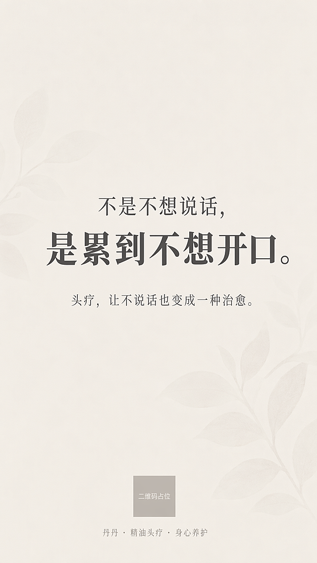 竖版9:16极简治愈风格海报，背景为极淡的植物叶片纹理，底色为暖灰色调，纹理非常浅淡几乎透明，整体氛围静谧柔和。画面顶部留白约25%，底部留白约25%，中间50%区域为文字核心区。所有文字居中对齐。第一行文字为"不是不想说话，"，深灰色，思源宋体，字号适中。紧贴下方第二行文字为"是累到不想开口。"，深灰色，思源宋体，字号加大加粗，为视觉重心。隔一行间距后第三行文字为"头疗，让不说话也变成一种治愈。"，深灰色，思源宋体Light字重，字号略小。画面最底部居中位置为"丹丹 · 精油头疗 · 身心养护"，浅灰色，字号更小，作为品牌署名。整体排版精美，留白充足，高级感，治愈静谧氛围，无多余装饰元素。画面中所有信息区域必须填充完整合理的内容，不得出现空白框、空白占位、横线待填写区域、空列表项、空单元格。画面中所有二维码区域使用纯色方块占位符呈现，方块中央标注"二维码占位"文字，严禁生成任何可识别的二维码图案。