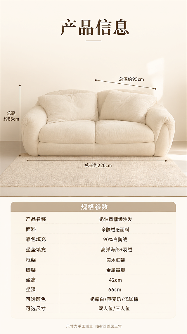 电商详情页第十张，产品信息规格参数页。
[氛围/风格] 奶油风简约专业，参数信息页，清晰易读
[元素布局] 上半部分为沙发正视图，燕麦色三人位圆润沙发正面展示，有尺寸引线标注总长、总高、总深；下半部分为规格参数表，浅米色底
[光影质感] 均匀柔和布光，沙发展示清晰，参数表干净易读
[配色色系] 全局底色 #FAF7F2 奶白；参数表头浅咖色；文字深咖色
[视角构图] 上下分区，上产品示意下参数表
[文字版式] 顶部标题「产品信息」，大号粗体居中；沙发尺寸引线标注：「总长约220cm」「总高约85cm」「总深约95cm」；参数表包含：产品名称「奶油风慵懒沙发」、面料「亲肤绒感面料」、靠包填充「90%白鹅绒」、坐垫填充「高弹海绵+羽绒」、框架「实木框架」、脚架「金属高脚」、坐高「42cm」、坐深「66cm」、可选颜色「奶霜白/燕麦奶/浅咖棕」、可选尺寸「双人位/三人位」；底部小字「尺寸为手工测量 略有误差属正常」
[比例] 9:16竖版，高清画质，文字清晰