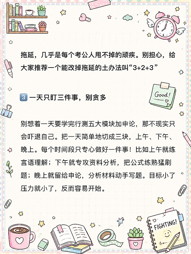 小红书笔记内页，马卡龙手账涂鸦风格，版式精美，小红书笔记质感。版式骨架、分区比例、色调体系与参考图【图5】保持一致（相似度约80%），文案与内容换为用户本次内容。保留所有原文文字内容不变，逐字锁定：「拖延，几乎是每个考公人甩不掉的顽疾。别担心，给大家推荐一个能改掉拖延的土办法叫“3+2+3”」「3 一天只盯三件事，别贪多」「别想着一天要学完行测五大模块加申论，那不现实只会吓退自己。把一天简单地切成三块，上午、下午、晚上。每个时间段只专心做好一件事！比如上午就练言语理解；下午就专攻资料分析，把公式练熟猛刷题；晚上就留给申论，分析材料动手写题。目标小了压力就小了，反而容易开始。」。文字排版保持原段落结构，标题加粗，正文清晰可读。背景：浅奶油米白色笔记纸底，带淡粉色和淡薄荷绿马卡龙色调，浅网格纹理。装饰：四周添加浅马卡龙色虚线边框，四个角落有小涂鸦装饰；周围密集但不杂乱地分布文具、咖啡杯、星星、书本、便签、胶带、回形针、小植物等手绘涂鸦小元素，马卡龙配色，所有涂鸦装饰不得遮挡原文文字内容。整体氛围：治愈系马卡龙手账风，可爱清新，学习备考感。画质：高清细腻，信息层级清晰，文字与背景强对比，文字完整处于安全区内不可裁切，四周留安全边距。图生图：严格使用用户上传图片，【图2】= 底图内容参考（保留所有文字内容与排版结构），【图5】= 风格参考图（马卡龙手账涂鸦风格、边框、装饰元素类型）。