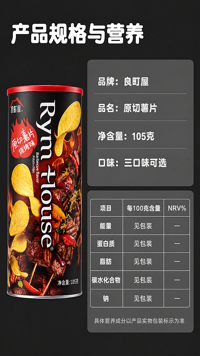 [第8屏] 规格营养参数展示屏-良町屋原切桶装薯片规格营养。
[氛围/风格] 简约信息展示风，干净清晰，商业设计质感。
[元素布局] 左侧放置竖放完整薯片罐，保持包装结构颜色文字和输入图片一致，占画面30%；右侧分上下两块，上方产品规格信息，下方营养成分参数表，背景用浅灰块承托信息，整体干净对齐。
[光影质感] 均匀布光，产品清晰，表格文字清晰可读，没有明显死黑和过曝。
[配色色系] 全局底色：#2c2c2c（深灰黑）；主体配色：保留产品包装原有颜色；信息块浅灰底白字；延续统一配色体系。
[视角构图] 左产品右信息，左右分栏，排版工整对称，符合移动端从上到下阅读习惯。
[文字版式] 顶部主标题「产品规格与营养」白色加粗圆角黑体，纯色填充，左对齐；右侧规格部分：「品牌：良町屋」「品名：原切薯片」「净含量：105克」「口味：三口味可选」；下方表格展示营养成分表，包含项目、每100克含量、NRV%三列，文字清晰对齐。延续全套字体规范：加粗圆角黑体，字色仅白色和浅灰，纯色填充。不遮挡左侧产品。
[比例分辨率] 9:16竖版比例，4K分辨率，文字清晰可辨，超高清。
[负向提示词] 包装变形，文字错乱，表格不对齐，颜色偏差，产品缺件，水印，违规极限词，虚假参数