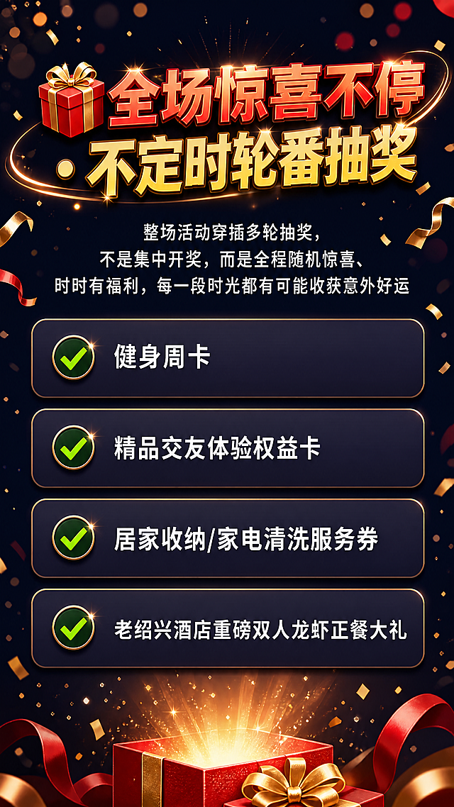 [第6屏] 全场抽奖福利介绍屏，列出抽奖礼品清单。
[氛围/风格] 惊喜热闹氛围，喜庆红金配色，充满期待感，设计感强，信息清晰。
[元素布局] 画面顶部放大标题"🎁 全场惊喜不停 · 不定时轮番抽奖"，标题下方放一段说明文字，再往下是礼品清单列表，每个礼品配对勾图标和名称，从上到下依次排列，留白充足，不会拥挤。
[光影质感] 整体光线明亮，标题用金红色高光突出，礼品清单每个项目用浅色卡片区分，阴影柔和，层次清晰，文字清晰锐利。
[配色色系] 全局底色：#1a1a2e；标题红金配色#ff4b3e + #ffd700；卡片底色#2d2d44；文字白色；对勾绿色点缀。
[视角构图] 通屏从上到下列表式排版，对齐工整，每一项礼品间距均匀，视觉呼吸感好，阅读顺序清晰。
[文字版式] 顶部大标题加粗红黄配色居中；说明文字"整场活动穿插多轮抽奖，不是集中开奖，而是全程随机惊喜、时时有福利，每一段时光都有可能收获意外好运"白色常规字体居中；礼品清单依次为✅健身周卡 ✅精品交友体验权益卡 ✅居家收纳/家电清洗服务券 ✅老绍兴酒店重磅双人龙虾正餐大礼，每一项一行，对勾在前，文字在后，左对齐，清晰整齐。
[比例分辨率] 9:16 竖版比例，4K分辨率，文字清晰可辨，超高清。
[负向提示词] 文字错乱，列表排版混乱，颜色刺眼，水印，极限词。