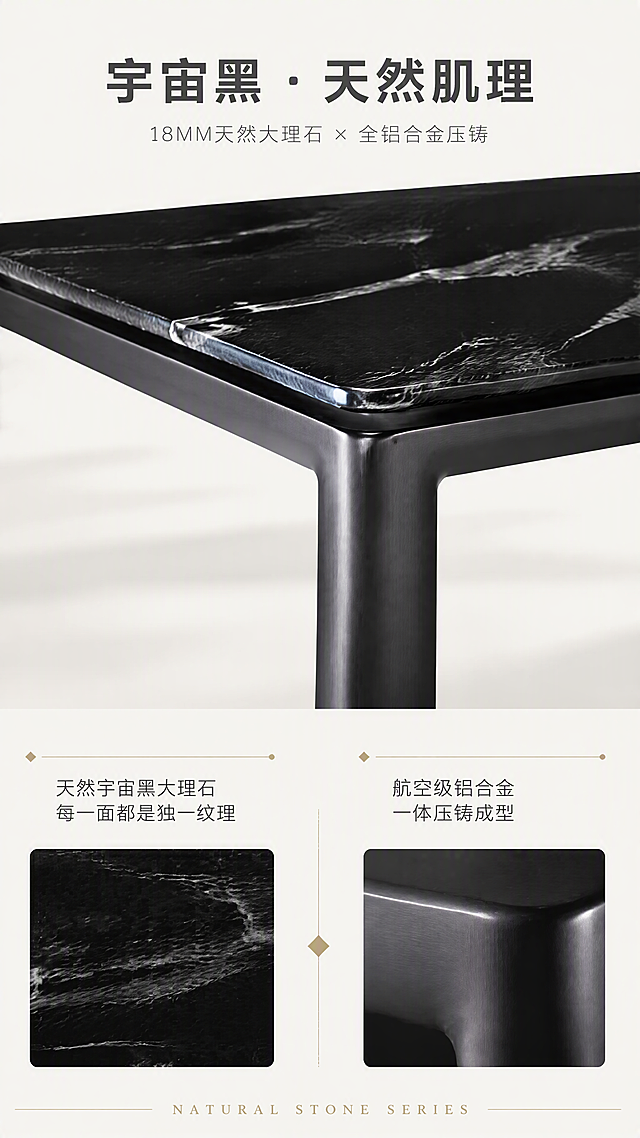 [第2张] 详情页设计美学页-DT-8860宇宙黑大理石餐桌材质碰撞叙事。本张使用【图1】作为产品主体，展示天然大理石与铝合金的材质美学。
[氛围/风格] 极简轻奢设计叙事风，亮色调，高级质感，杂志排版风格。
[元素布局] 画面上半部分为餐桌局部特写，聚焦桌面大理石纹理与金属桌腿的衔接处，占比约50%；下半部分为材质叙事区，左侧展示大理石纹理放大图，右侧展示铝合金金属质感特写；中间有几何分割线串联；餐桌结构、颜色、材质与输入产品图一致。
[光影质感] 顶部柔光打亮桌面，大理石纹理层次分明，金属桌腿有细腻拉丝高光，明暗对比突出材质质感，整体明亮高级。
[配色色系] 全局底色 #FAFAF8 米白亮调；主色黑色大理石纹理；辅助色深灰金属、米白底；点缀色金色细线条。
[视角构图] 上特写下文案的上下分区构图，局部45°角特写桌面边缘与桌腿衔接，阅读动线自上而下。
[文字版式] 顶部大标题「宇宙黑 · 天然肌理」，大号黑体深灰色；副标题「18MM天然大理石 × 全铝合金压铸」，中号细体；中部材质说明文字分左右两栏，左栏「天然宇宙黑大理石 每一面都是独一纹理」，右栏「航空级铝合金 一体压铸成型」；底部英文装饰「NATURAL STONE SERIES」。文字清晰，不遮挡产品关键部位。
[比例分辨率] 9:16竖版比例，4K分辨率，文字清晰可辨，高清画质。
[负向提示词] 产品变形，材质错误，纹理混乱，文字错乱，水印，颜色偏差，背景杂乱。