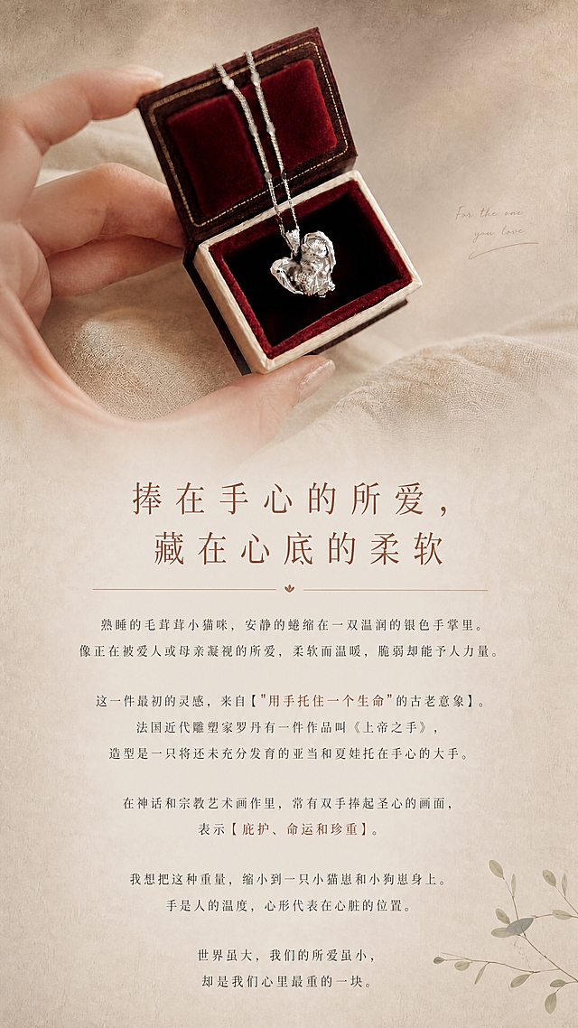 [画面] 参考图的风格：上半部分手捧酒红色礼盒中的掌心小猫吊坠，下半部分米白色纸张肌理背景+纤细衬线字体+赭石色标题+极细横线分隔+右下角植物枝叶点缀。整体暖灰米白低饱和美术馆风，温柔有质感。

第一张：设计灵感故事页

[版式] 竖版9:16，上半部分约40%为手捧礼盒吊坠画面（风格参考图：手、酒红色丝绒礼盒、银色小猫吊坠、亚麻织物背景，光影柔和温暖），下半部分约60%为米白色纸张肌理文字区，图片底部柔和渐隐过渡。右下角有灰绿色植物枝叶点缀。

[字体] 主标题赭石色纤细衬线体，正文深暖灰细衬线体，居中对齐，行间距宽松，重要关键词赭石色加粗。

[文字内容严格保留，重要词加粗]：

捧在手心的所爱，藏在心底的柔软

熟睡的毛茸茸小猫咪，安静的蜷缩在一双温润的银色手掌里。
像正在被爱人或母亲凝视的所爱，柔软而温暖，脆弱却能予人力量。

这一件最初的灵感，来自【"用手托住一个生命"的古老意象】。
法国近代雕塑家罗丹有一件作品叫《上帝之手》，
造型是一只将还未充分发育的亚当和夏娃托在手心的大手。
在神话和宗教艺术画作里，常有双手捧起圣心的画面，
表示【庇护、命运和珍重】。
我想把这种重量，缩小到一只小猫崽和小狗崽身上。
手是人的温度，心形代表在心脏的位置。
世界虽大，我们的所爱虽小，却是我们心里最重的一块。

[视觉风格] 与参考图完全一致：暖米色渐变背景+细腻纸张肌理+纤细衬线字体+赭石色标题+极细横线+植物枝叶点缀+柔和光影过渡。整体美术馆温柔质感。

[规格] 图片比例9:16竖版，4K，medium质量。避免冷蓝色调、高饱和色彩、粗黑字体、廉价感、风格不统一。