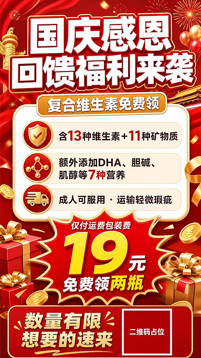 国庆感恩回馈福利活动促销海报，9:16竖版，经典红金配色，热烈喜庆氛围。画面顶部大标题"国庆感恩回馈福利来袭"，超粗黑体白色字带红色描边，字号最大，视觉重心。标题下方副标题"复合维生素免费领"，金色圆角矩形底白字标签。画面中部为福利信息卡片区域，白色圆角大卡片纵向排列3条卖点：第一条"含13种维生素+11种矿物质"，第二条"额外添加DHA、胆碱、肌醇等7种营养"，第三条"成人可服用 · 运输轻微瑕疵"，每条配简洁图标。画面中下部突出价格爆炸贴，红色爆炸形标签内写"仅付运费包装费 19元 免费领两瓶"，数字"19"放大加粗最醒目。底部行动召唤区写"数量有限 想要的速来"，配一个纯色方块二维码占位符，方块中央标注"二维码占位"文字。背景为红色渐变，点缀3D礼盒、金币、礼花、飘带等促销装饰元素，整体版式精美，信息层级分明，四周留安全边距。画面中所有数字必须精确渲染："19元"、"13种"、"11种"、"7种"、"两瓶"，不得错位、遗漏或编造。画面中所有信息区域、福利条目、卡片必须填充完整合理的内容，不得出现空白框、空白占位、横线待填写区域、空列表项、空单元格，确保是完整可用的成品海报而非待填写模板。