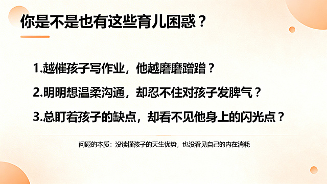 育儿沙龙PPT痛点引入页，风格和封面统一，顶部标题'你是不是也有这些育儿困惑？'，下方列出3个问题：1.越催孩子写作业，他越磨磨蹭蹭？2.明明想温柔沟通，却忍不住对孩子发脾气？3.总盯着孩子的缺点，却看不见他身上的闪光点？底部小字标注'问题的本质：没读懂孩子的天生优势，也没看见自己的内在消耗'，搭配柔和的浅橙色点缀。