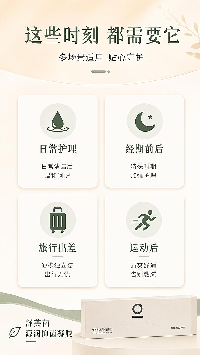 [第7屏] 适用人群与场景匹配-舒芙茵源润抑菌凝胶。本屏使用【图1】包装盒小图作为产品点缀。
[氛围/风格] 信息图表风，温暖治愈系，卡片式布局，清晰易读。
[元素布局] 画面分为上下两部分：上半部分是主标题区，背景为浅米色渐变；下半部分是2×2的四张卡片网格，每张卡片代表一个适用场景/人群，卡片内有简约的场景图标与文字；右下角有缩小的产品包装盒作为视觉锚点；产品包装与输入图一致。
[光影质感] 整体均匀柔光，卡片有轻微的悬浮投影效果，营造层次感，明亮干净。
[配色色系] 全局底色 #F8F5EF 米白；主色墨绿 #2D4A36；辅助色浅绿、米色、白色卡片底。
[视角构图] 正面平视，网格布局，阅读动线从上到下，从左到右。
[文字版式] 顶部主标题「这些时刻 都需要它」，副标题「多场景适用 贴心守护」；四张卡片分别为：左上「日常护理」配水滴图标+「日常清洁后 温和呵护」，右上「经期前后」配月亮图标+「特殊时期 加强护理」，左下「旅行出差」配行李箱图标+「便携独立装 出行无忧」，右下「运动后」配运动图标+「清爽舒适 告别黏腻」；右下角产品包装盒旁有「舒芙茵 源润抑菌凝胶」字样；文字清晰，移动端友好。
[比例分辨率] 9:16 竖版比例，4K分辨率，文字清晰可辨，高清画质。
[负向提示词] 医疗功效承诺，绝对化用词，低俗画面，产品变形，水印，文字错乱。