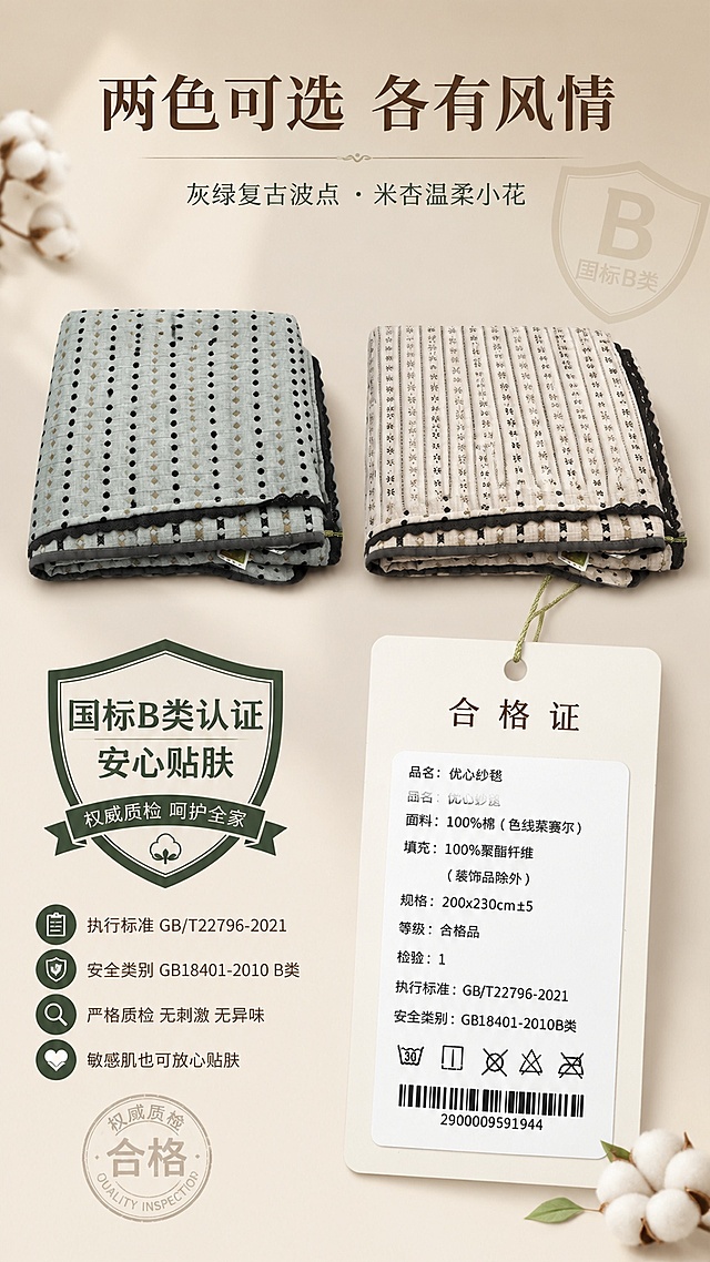 [第7屏] 双色色全家福+国标B类认证信任背书页。本屏使用【图1】灰绿色款和【图4】米杏色款作为双产品展示，【图5】合格证作为认证信息参考。
[氛围/风格] 信任品质感，柔和干净背景，商业摄影质感，安心可靠。
[元素布局] 画面中央左右并排放置两款纱毯折叠全貌：左侧灰绿色波点款，右侧米杏色竖条小花款；两款之间用柔和光影过渡；下方展示合格证吊牌特写（信息清晰可读）；背景为浅米色渐变底，点缀盾牌图标、棉叶装饰、质检印章元素；产品外观与输入图一致，吊牌信息参考输入图5。
[光影质感] 顶部均匀柔光，双产品底部有自然投影，整体明亮干净，突出品质感。
[配色色系] 全局底色 #F5F0E8（米杏色）；主色灰绿+米杏；辅助色深棕、墨绿（安全认证色）。
[视角构图] 对称式构图，双产品居中，阅读动线顶部标题 → 中部双产品 → 下部认证信息。
[文字版式] 顶部主标题「两色可选 各有风情」，副标题「灰绿复古波点 · 米杏温柔小花」；中部下方认证区域：盾牌大图标+「国标B类认证 安心贴肤」；下方小字列出：「执行标准 GB/T22796-2021」「安全类别 GB18401-2010 B类」「严格质检 无刺激 无异味」「敏感肌也可放心贴肤」；文字清晰端正，深棕色+墨绿色。
[比例分辨率] 9:16 竖版比例，2K分辨率，文字清晰可辨，高清画质。
[负向提示词] 产品变形，颜色偏差，吊牌文字错乱，水印，认证信息错误，背景杂乱。