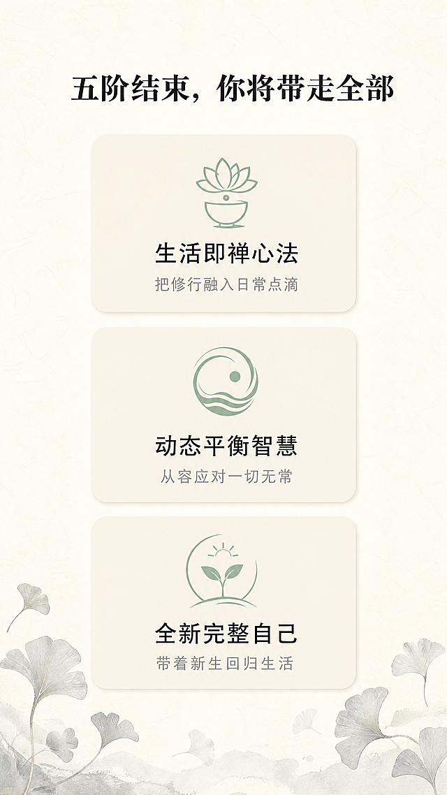 [第7屏] 五阶完课整体收获展示
[氛围/风格] 禅意风，成果总结页，温暖圆满东方美学，与前四阶保持一致风格
[元素布局] 顶部标题，中部用三个卡片式模块排列全部收获，每个卡片圆角浅底色，搭配对应小图标，卡片之间留足间距，背景保留宣纸纹理，底部配浅墨银杏叶装饰，整体干净透气
[光影质感] 均匀柔和光线，每个卡片轻度阴影增加层次，整体明亮温润
[配色色系] 全局底色：#F7F3EA；卡片底色：#F0EADD；文字#2C2C2C；图标#9BB2A1
[视角构图] 竖向三模块排列，从上到下信息依次呈现，间距均匀
[文字版式] 顶部标题"五阶结束，你将带走全部"加粗居中，三个收获卡片分别承载：
1. 生活即禅心法：把修行融入日常点滴
2. 动态平衡智慧：从容应对一切无常
3. 全新完整自己：带着新生回归生活
每个卡片标题加粗，说明文字浅灰，排版居中，阅读轻松清晰
[比例分辨率] 9:16竖版比例，1080x1920，4K分辨率，文字清晰可辨
[负向提示词] 变形，水印，文字错乱，颜色偏差，背景杂乱，色彩艳丽，边框粗重，卡片拥挤，模糊