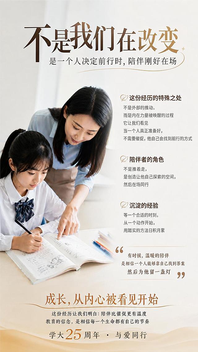 在这张师生辅导图片中添加文字内容，主标题："不是我们在改变"，副标题："是一个人决定前行时，陪伴刚好在场"，正文内容："这份经历的特殊之处 不是外部的推动，而是内在力量被唤醒的过程 它让我们看见 当一个人真正准备好，不需要催促，他自己会找到前行的方式 陪伴者的角色 不是推着走，是创造让他自己探索的空间，然后在场同行 沉淀的经验 等一个合适的时刻，从一个动作开始，用踏实的方法日积月累 "有时候，温暖的陪伴 是相信一个人能够靠自己找到答案 然后为他留一盏灯""，结尾标题："成长，从内心被看见开始 这份经历让我们明白：陪伴比催促更有温度 教育的信念，是相信每一个生命都有自己的节奏 学大25周年 · 与爱同行"，要求文字排版合理，布局错落有致，整张海报颜色过渡自然，符合大气的教育企业形象