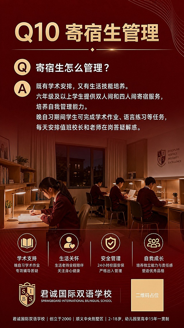 9:16竖版招生海报，高级酒红色渐变背景，简约轻奢红色系，精致浅金色细线条装饰，国际学校杂志风，无多余装饰，版式干净现代。顶部浅金色大字标题"Q10 寄宿生管理"，下方问答模块，问题："寄宿生怎么管理？"白色字，回答："既有学术安排，又有生活技能培养。六年级及以上学生提供双人间和四人间寄宿服务，培养自我管理能力。晚自习期间学生可完成学术作业、语言练习等任务，每天安排值班校长和老师在岗答疑解惑。"白色正文。中部配宿舍晚自习教室实景图作为配图，图片降低透明度融入背景。底部统一小字"君诚国际双语学校｜创立于2000｜顺义中央别墅区｜2-18岁，幼儿园至高中15年一贯制"白色小字。白色无衬线字体，文字清晰可读，浅金色作为标题点缀。画面中所有信息区域必须填充完整合理的内容，不得出现空白框。画面中所有二维码区域使用纯色方块占位符呈现，方块中央标注"二维码占位"文字，严禁生成任何可识别的二维码图案。