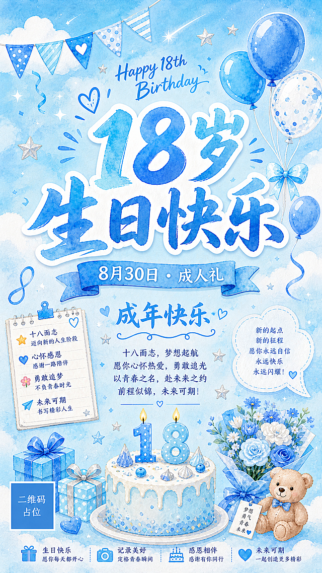 将整体色调改为清爽的蓝色系，以天蓝色和淡蓝色为主色调，背景为清新的蓝天白云或浅蓝色渐变水彩晕染，搭配白色云朵、蓝色气球、银色星星等装饰元素。保留生日主题文案：主标题「18岁生日快乐」，副标题「8月30日 · 成人礼」，装饰文案「Happy 18th Birthday」「成年快乐」。手绘水彩风格，整体清新明亮、干净清爽，充满青春少年感。版式精美，文字清晰可读，四周留足安全边距。画面中所有信息区域必须填充完整合理的内容，不得出现空白框或待填写区域。画面中所有二维码区域使用纯色方块占位符呈现，方块中央标注"二维码占位"文字，严禁生成任何可识别的二维码图案。画面中所有数字必须精确渲染，不得错位、遗漏或编造。
