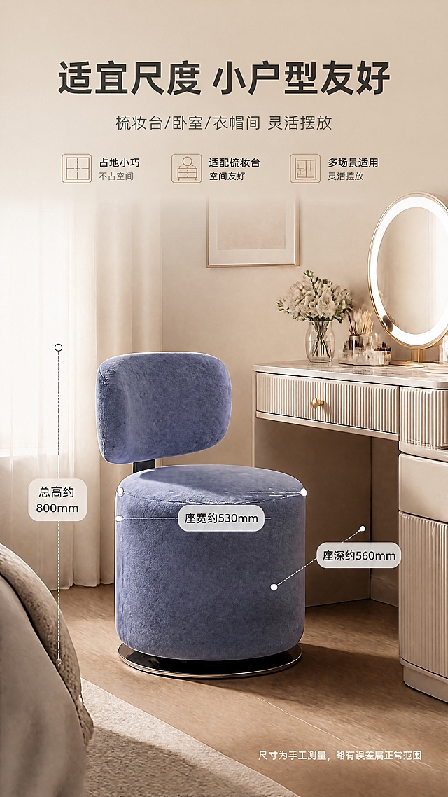 [商品] 使用【图1】左侧蓝色款B2524A妆凳；保留整体结构、蓝色肤感绒、圆形座面、弧形靠背、镜面不锈钢底座与真实比例；置于空间中做尺寸标注参考，不改变产品外形与颜色。
[画面] 目标：空间尺度展示，突出尺寸530×560×800与小户型友好。上文下景构图，顶部文案区，下方为妆凳置于梳妆台旁的完整空间侧视图。产品占画面约50%，侧面角度为主，用虚线与尺寸引线标注总高、座宽、座深等关键尺度。背景为浅米色卧室角落，梳妆台与镜子作为参照，体现占地小巧、适配多数梳妆台。整体明亮通透，尺度感清晰。
[视觉] 套系策略：风格=轻奢现代高级家居商业摄影；标题字=现代无衬线粗体；正文字=简洁无衬线体；主色=奶杏米白；背景延展=基于奶杏米白做深浅层级、同色渐变与细腻墙面/织物质感；强调色=香槟金，仅用于小面积图标、引线、标签和局部高光；标题色=深炭灰；正文色=中暖灰；组件=圆角浅底信息卡、细线引线、香槟金点缀；光影=均匀暖柔光，产品轮廓清晰，尺寸线易读。
[文字] 顶部主标题“适宜尺度 小户型友好”，副标题“梳妆台/卧室/衣帽间 灵活摆放”；画面中用引线标注“总高约800mm”“座宽约530mm”“座深约560mm”；右下角加一行“尺寸为手工测量，略有误差属正常范围”；文字均横排，不遮挡产品主体。
[规格] 图片比例9:16竖版，4K，负向提示：避免尺寸标注错误、产品比例失真、文字过小、冷色调背景、绝对化承诺。