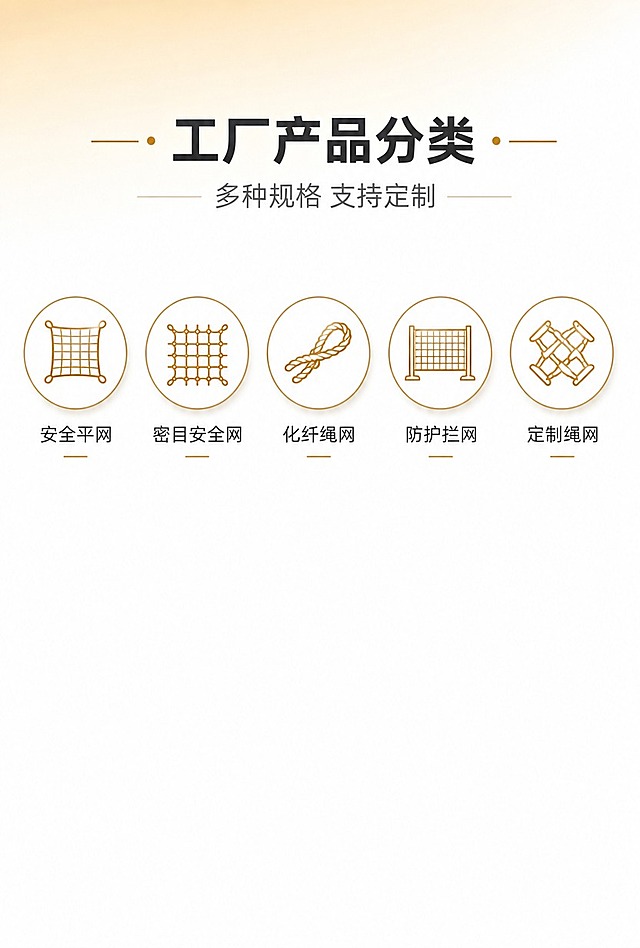 [商品] 八方化纤绳网有限公司产品分类展示，围绕安全网、化纤绳网相关产品，无具体实物图，以图标+文字形式呈现5大产品分类。
[画面] 目标：1688手机端详情第二屏，工厂产品分类板块。构图：竖版，顶部约20%为板块标题区（主标题+副标题），中部约60%为横向5组圆形图标+产品文字，均匀排列，图标在上、文字在下一一对应，底部预留空白。背景：纯净白色背景，干净无多余杂物，简约清爽。阅读动线：从上至下，板块标题→5个产品分类横向浏览。前中后景：前景图标+文字信息层，中景纯白，后景无多余元素。
[视觉] 套系策略：风格=简约商务风，干净高级商业质感；标题字=现代无衬线粗体中文，稳重有力；正文字=简洁无衬线体，清晰易读；主色=金色（香槟金/商务金）+白色，与首屏视觉统一；背景延展=纯白主背景，做极浅的金色渐变顶部提亮；强调色=深金色，用于图标描边和标题点缀；标题色=深炭灰近黑；正文色=中灰；组件=金色细线圆形图标框（白底+金色线性图标）、细线分割、简约线性图标；光影=柔和均匀顶光，图标带极轻微投影增加层次，整体明亮干净。
[文字] 顶部板块主标题「工厂产品分类」（或同类表达，6-8字）+ 副标题「多种规格 支持定制」（8-12字）；5组圆形图标下方各配产品名称（4-6字），产品方向围绕化纤绳网/安全网品类（如：安全平网、密目安全网、化纤绳网、防护拦网、定制绳网），文字全部横向排版，手机端清晰可读，每组图标+文字间距均匀，预留充足空白。
[规格] 图片宽度750px，竖版高清，比例约3:4到1:2之间（适合手机详情模块），分辨率4K，负向提示：避免杂乱、多余杂物、文字过小、模糊、冷蓝色调、夸张特效、非中文文字、二维码、水印、极限词、低俗内容、平台Logo、图标风格不统一。