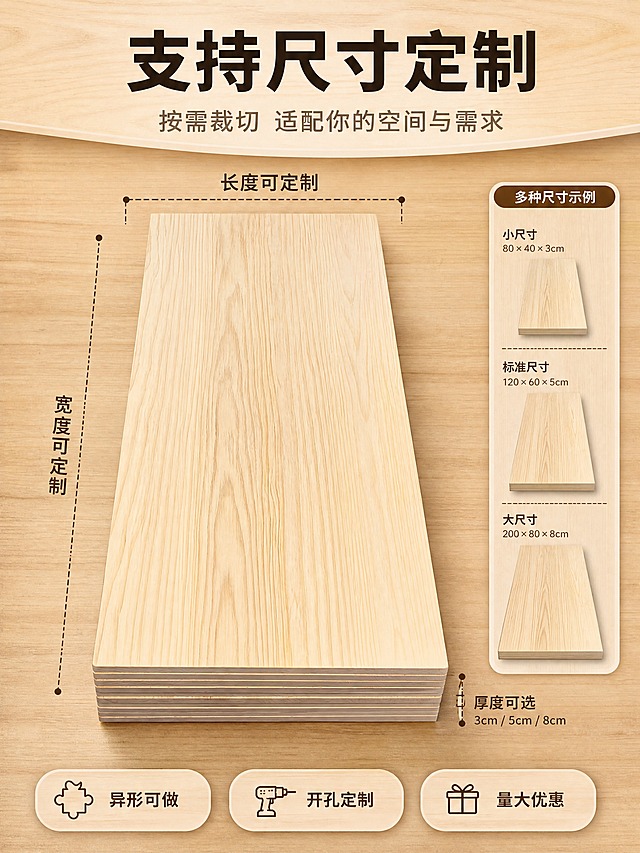 [商品] 使用【图8】新西兰松素板实拍；保留实木桌面的原木色、木纹、厚度、长方形结构；增强木纹清晰度，去除背景地面杂物与电线，不改变产品材质与颜色。
[画面] 页面目标：定制尺寸说明，展示支持长宽厚多维度定制的灵活性。上文下景构图，上方约1/4为文案区，下方3/4为桌面俯视+尺寸标注示意；产品占画面约65%，桌面正俯视角度，四周虚线标注长宽尺寸，旁边展示不同尺寸规格的小图示意；阅读动线从上至下。
[视觉] 套系策略：风格=原木自然风温馨商业摄影；标题字=思源黑体粗体；正文字=思源黑体常规体；主色=原木浅棕；背景延展=基于原木浅棕做深浅层级、同色系渐变与木纹/纸质感；强调色=深胡桃色，仅用于小面积图标、引线和标签；标题色=深棕黑；正文色=中暖灰；组件=圆角浅木色信息卡、细木色引线、胶囊形卖点框；光影=顶部均匀柔光，桌面平整清晰。
[文字] 顶部文案区：主标题"支持尺寸定制"，副标题"按需裁切 适配你的空间与需求"；桌面四周引线标注"长度可定制""宽度可定制""厚度可选3cm/5cm/8cm"；底部3个定制卖点"异形可做""开孔定制""量大优惠"；文字不遮挡桌面木纹主体。
[规格] 图片比例3:4竖版，4K，负向提示：避免变形、错字、文字过小、冷蓝/冷灰背景、尺寸标注混乱、出现地面杂物、绝对化用语。