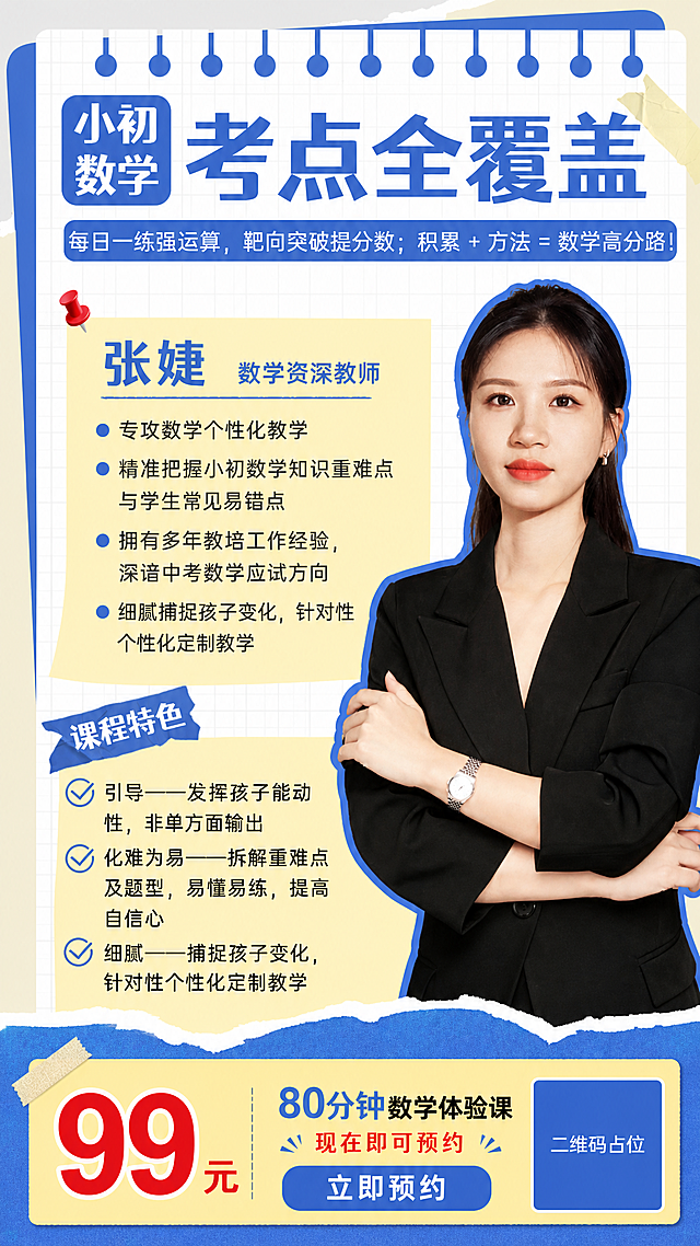 参考图1的版式骨架和手账便签风格（蓝白黄配色、撕纸边缘、笔记本线圈装订、图钉胶带装饰、网格底纹），将右侧人物替换为图2中的女老师形象（黑色西装、马尾、抱臂姿势，人物外形与图2一致），将教师姓名改为"张婕"，整体复刻参考图的版式结构和氛围，替换为张婕老师数学课程宣传内容。

画面分区（严格保留参考图版式骨架）：
[顶部] 蓝色笔记本线圈装订条，下方是白色网格纸背景，带撕纸毛边效果
[左上角] 蓝色圆角方块标签，内有白色文字"小初数学"分两行排列
[主标题区] 超大蓝色粗体字"考点全覆盖"，占据顶部核心位置
[副标题条] 蓝色圆角长条底，白色文字"每日一练强运算，靶向突破提分数；积累 + 方法 = 数学高分路！"
[左侧中部] 黄色便签纸区域，左上角红色图钉固定，便签内：
  - 蓝色大标题"张婕"，右侧蓝色小字"数学资深教师"
  - 4条蓝色圆点列表项：
    ① 专攻数学个性化教学
    ② 精准把握小初数学知识重难点与学生常见易错点
    ③ 拥有多年教培工作经验，深谙中考数学应试方向
    ④ 细腻捕捉孩子变化，针对性个性化定制教学
[左侧下部] 蓝色撕纸形旗帜标签，白色文字"课程特色"
  - 3条带蓝色对勾图标的项目：
    ① 引导——发挥孩子能动性，非单方面输出
    ② 化难为易——拆解重难点及题型，易懂易练，提高自信心
    ③ 细腻——捕捉孩子变化，针对性个性化定制教学
[右侧] 人物主视觉：图2中的女老师（黑色西装、黑色长发马尾、抱臂站姿、佩戴手表和耳钉），人物外轮廓有蓝色粗描边，占据画面右半部分，与左侧文字区形成左右分栏
[底部] 蓝色撕纸波浪底边装饰
[新增体验课信息区] 在画面底部或右下角增加醒目的黄色/蓝色价格标签区：
  - 超大红色数字"99元"
  - 旁边文字"80分钟数学体验课"
  - 小字"现在即可预约"
  - 一个蓝色圆角按钮"立即预约"
  - 一个纯色方块二维码占位符，中央标注"二维码占位"文字

风格：手账便签风、清新活泼、专业可信，蓝白黄主配色，撕纸边缘、图钉、胶带、网格底纹等装饰元素与参考图一致
人物：严格使用图2中女老师的外貌、发型、服装和姿态

画面中必须完整呈现以下文字信息：
- 主标题："考点全覆盖"
- 标签："小初数学"
- 副标题："每日一练强运算，靶向突破提分数；积累 + 方法 = 数学高分路！"
- 姓名："张婕"
- 头衔："数学资深教师"
- 教师4条资质列表
- "课程特色"
- 3条课程特色列表
- 价格："99元" "80分钟" 体验课，可预约
- "立即预约"
- "二维码占位"

画面中所有数字必须精确渲染，不得错位、遗漏或编造。画面中所有信息区域必须填充完整合理的内容，不得出现空白框。画面中所有二维码区域使用纯色方块占位符呈现，方块中央标注"二维码占位"文字，严禁生成任何可识别的二维码图案。版式精美。