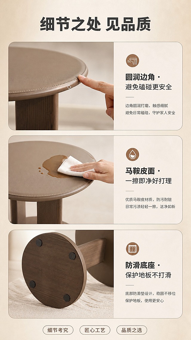 [商品] 使用【图1】圆形马鞍皮实木边几，保留圆形桌面、单柱支撑、圆盘底座结构，材质为木框架+马鞍皮+实木，重点展示边角与桌面细节。
[画面] 目标：细节工艺页，展示圆润边角、防污桌面、防滑底座等细节。三格竖排构图，上格：边角圆润特写（手指划过边角）；中格：桌面防污演示（纸巾轻擦咖啡渍）；下格：底座防滑垫特写；每格配对应说明文字；背景为浅米色柔光。
[视觉] 套系策略：风格=现代侘寂极简家居商业摄影；标题字=思源黑体粗体；正文字=思源黑体常规；主色=暖木棕；背景延展=基于暖木棕做深浅层级、奶白渐变和细腻微水泥/原木质感；强调色=焦糖棕，仅用于小面积图标、引线和标签；标题色=深炭灰；正文色=中暖灰；组件=圆角浅底信息卡、细线引线、胶囊卖点框；光影=左前侧暖柔光，柔和阴影。
[文字] 顶部主标题"细节之处 见品质"，三格分别标注"圆润边角 · 避免磕碰更安全""马鞍皮面 · 一擦即净好打理""防滑底座 · 保护地板不打滑"；文字横排，字号清晰。
[规格] 图片比例9:16竖版，4K，避免变形、错字、文字过小、冷蓝/蓝灰背景、产品颜色改变、结构失真。