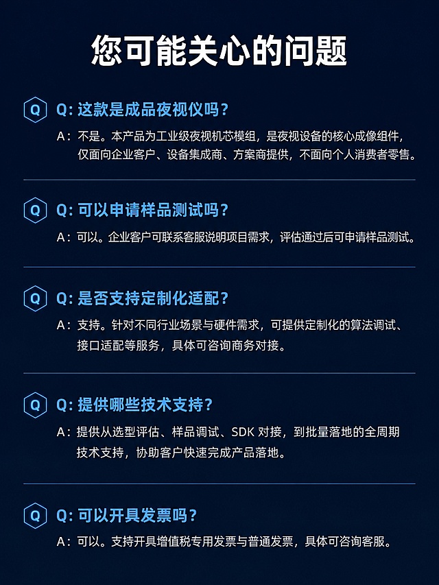 [第11屏] 详情页FAQ板块 - 常见问题解答。
[氛围/风格] 问答清晰科技风，简洁明了，方便阅读。
[元素布局] 顶部大标题，下方纵向排列五个问答，每个问题加粗展示，答案常规字号放置下方，整体排版整齐，间距舒适，不拥挤。
[光影质感] 整体均匀打光，问题标题高亮，答案文字柔和，对比清晰，信息层级分明。
[配色色系] 全局底色 #0F172A，问题文字浅蓝色，答案文字浅灰色，分割线浅蓝色细线，整体统一和谐。
[视角构图] 通栏从上到下排列，标题在上，问答依次排列，行间距适中，阅读流畅。
[文字版式] 顶部大标题「您可能关心的问题」白色加粗居中；五个问答依次：
Q：这款是成品夜视仪吗？
A：不是。本产品为工业级夜视机芯模组，是夜视设备的核心成像组件，仅面向企业客户、设备集成商、方案商提供，不面向个人消费者零售。

Q：可以申请样品测试吗？
A：可以。企业客户可联系客服说明项目需求，评估通过后可申请样品测试。

Q：是否支持定制化适配？
A：支持。针对不同行业场景与硬件需求，可提供定制化的算法调试、接口适配等服务，具体可咨询商务对接。

Q：提供哪些技术支持？
A：提供从选型评估、样品调试、SDK 对接，到批量落地的全周期技术支持，协助客户快速完成产品落地。

Q：可以开具发票吗？
A：可以。支持开具增值税专用发票与普通发票，具体可咨询客服。
每个问题浅蓝色加粗，答案浅灰色常规字，左对齐排列，清晰易读。
[比例分辨率] 3:4竖版比例，4K分辨率，文字清晰可辨，高清画质。
[负向提示词] 水印，文字错乱，文字过小，排版拥挤，背景杂乱