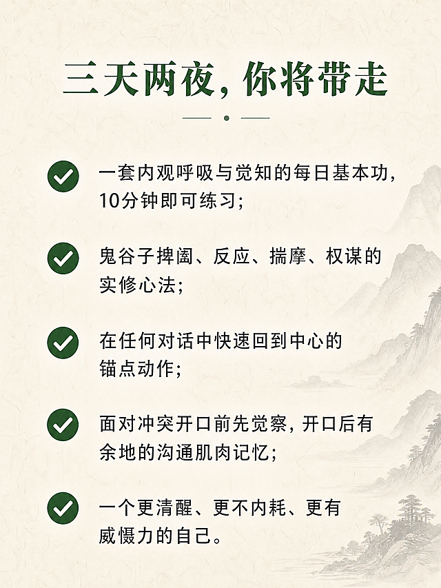内观隐学  —— 在寂静中洞穿人心，在动作间掌控全局  你不是不会说话，你是在说话之前没有看清局势。 你不是不够聪明，你是聪明被情绪和惯性困住了。 这不是一堂口才课，也不是一堂权谋课。 这是一次以内观为底、以捭阖为用的深度实修。  三天两夜，金莹老师带你： 内观其心 → 外察其势 → 捭阖有度 → 言行合一  适合谁  • 经常在谈判、沟通、决策中感到被动的创业者与管理层 • 希望提升洞察力与影响力，又不愿失去内在宁静的修行者 • 想要在复杂关系（亲子、亲密、社会、财富、自我）中“进退有据、收放自如”的任何人 • 已经参加过内观课程，但不知如何将静定功夫用于现实博弈的老学员  三天两夜 • 实修作息  第一天 • 入静 • 观己  • 14:00-15:00  报到入住 | 放下手机，放下身份标签 • 15:00-15:30  开课仪式 | 课程约定与能量校准 • 15:30-17:30  内观筑基 | 安那般那呼吸法：从散乱到专注 • 17:30-19:00  晚餐 • 止语行走 | 每一步都是觉知 • 19:00-21:00  鬼谷子核心：捭阖第一义 | 何为“捭”？何为“阖”？在呼吸间体会开合之道 • 21:00-21:30  内观卧禅 | 带着觉知入睡  第二天 • 入观 • 察势  • 6:28-7:30  晨起 • 内观静坐 | 深度觉察身体与念头 • 内观动功 | 唤醒脊柱与丹田 • 7:30-8:30  正念早餐 | 饮食即禅 • 9:00-11:00  鬼谷子•反应术 | 如何从对方的语言与沉默中“钓”出真实意图？实景对练 • 11:00-12:00  内观与情绪标记 | 在对话中觉察自己的“被触发点” • 12:00-14:00  午餐 • 午休 | 禅睡导引 • 14:00-16:00  鬼谷子•揣篇与摩篇 | 揣测情势、摩透人心的实修训练（双人搭档） • 16:00-17:30  内观与能量复位 | 高强度训练后，快速回到中心 • 17:30-19:00  晚餐 • 自由书写 | 记录今天照见的模式 • 19:00-21:00  捭阖实战演练 | 给定冲突场景，现场运用“捭之开之，阖之闭之” • 21:00-21:30  内观慈心禅 | 回向给自己与对手  第三天 • 入世 • 合一  • 6:28-7:30  晨起 • 内观动功| 专注力与平等心的检验 • 7:30-8:30  正念早餐 • 9:00-11:00  鬼谷子•权篇与谋篇 | 如何在关键时刻“制人而不制于人”？从觉察到决策的一体训练 • 11:00-12:00  内观与直觉决策 | 分清“恐惧”与“直觉”，在静中听见答案 • 12:00-13:30  午餐 • 午休 • 13:30-15:00  终极实战：三人局博弈 | 运用全部所学，现场谈判一个真实案例（可自带议题） • 15:00-16:00  结营仪式 • 心法总结 | 把捭阖之术带回生活的一周练习计划 • 16:00  圆满返程  课程核心 • 为什么这套实修有效？  内观实修给予你的 鬼谷子捭阖赋予你的 在压力下心跳不乱的定力 看穿对方虚实漏洞的眼力 随时回到身体中心的复位能力 该进时进、该退时退的决策节奏 对自己情绪模式的彻底看见 对他人动机与恐惧的精准揣摩 不再被念头绑架的平等心 运用语言开闭对方心门的技巧  两者结合，就是：静能生慧，动能制胜。  三天两夜，你将带走  • ✅ 一套内观呼吸与觉知的每日基本功（10分钟即可做） • ✅ 鬼谷子捭阖、反应、揣摩、权谋的实修心法 • ✅ 在任何对话中快速回到中心的锚点动作 • ✅ 面对冲突时开口前先觉察、开口后有余地的沟通肌肉记忆 • ✅ 一个更清醒、更不内耗、更有威慑力的自己  课程主理  金莹 静修缘联合导师 / 内观实修带领者 / 鬼谷子应用心理学实践者 十年内观禅修经验，五年将东方谋略智慧融入现代身心训练。不说玄话，只练实招。  小班授课，仅限8人，确保每人获得一对一指导。 这三天，你会不舒服——因为你会看见自己过去的真相。 这三天，你会很值得——因为从此你不再是棋局里的棋子。 做个课程详情页，要禅意风格