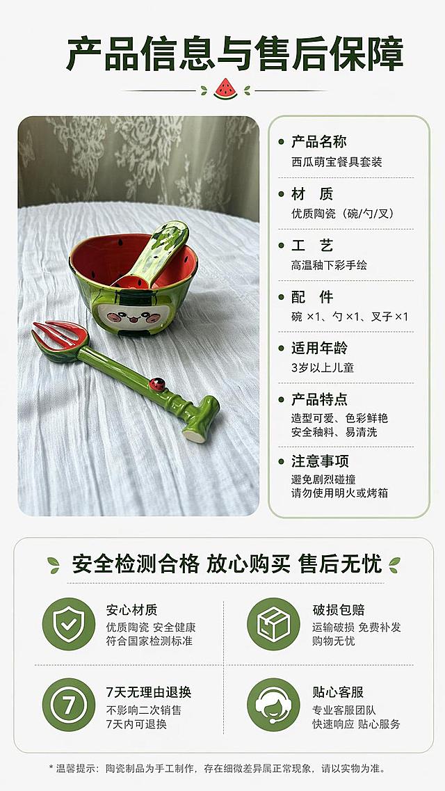 [第8屏] 规格参数与售后保障页，展示西瓜萌宝餐具套装完整信息，本屏使用【图1】作为产品展示。
[氛围/风格] 清晰规范，简洁可信，专业电商信息卡风格。
[元素布局] 产品小图放置在上半部分左侧，右侧为参数信息卡，下半部分为售后保障说明，参数清晰列出名称、材质、工艺、配件，保留产品原有外观不变。
[光影质感] 均匀柔光，整体明亮清晰，参数文字清晰不模糊。
[配色色系] 全局底色 #F8F8F8，主色深绿文字，浅绿信息框，搭配产品红绿点缀。
[视角构图] 上下排版，左产品右信息，均衡稳重大方。
[文字版式] 顶部主标题「产品信息与售后保障」，参数分点列出，下半部分售后标注「安全检测合格 放心购买 售后无忧」，文字大小适中，清晰可读。
[比例分辨率] 9:16竖版比例，4K分辨率，文字清晰可辨，高清画质。
[负向提示词] 参数错乱，产品变形，文字模糊，水印，虚假信息。